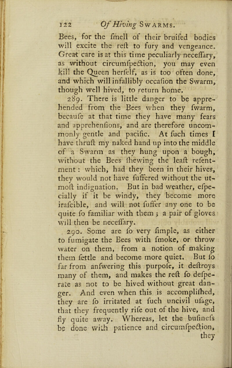 Bees, for the fmell of their bruifed bodies will excite the reft to fury and vengeance. Greart care is at this time peculiarly neceffary, as without circumfpedlion, you may even kill the Queen herfelf, as is too often done, and which will infallibly occafion the Swarm, though well hived, to return home. 289. There is little danger to be appre- hended from the Bees when they fwarm, becaufe at that time they have many fears and apprehenfions, and are therefore uncom- monly gentle and pacific. At fuch times I have thrufl my naked hand up into the middle of a Swarm as they hung upon a bough, without the Bees diewing the lead: refent- ment : which, had they been in their hives, thev would not have fufrered without the ut- mod indignation. But in bad weather, efpe- cially if it be windy, they become more irafciblc, and will not fufter any one to be quite fo familiar with them ; a pair of gloves * Will then be neceflary. 290. Some are fo very fimple, as either to fumio-ate the Bees with fmokc,.or throw water on them, from a notion of making them fettle and become more quiet. But fo far from anfwering this purpofe, it deftroys many of them, and makes the reft fo defpe- rate as not to be hived without great dan- ger. And even when this is accomplifhed, they are fo irritated at fuch uncivil ufage, that they frequently rife out of the hive, and fly quite away. Whereas, let the bufinefs be done with patience and circumfpefbion.