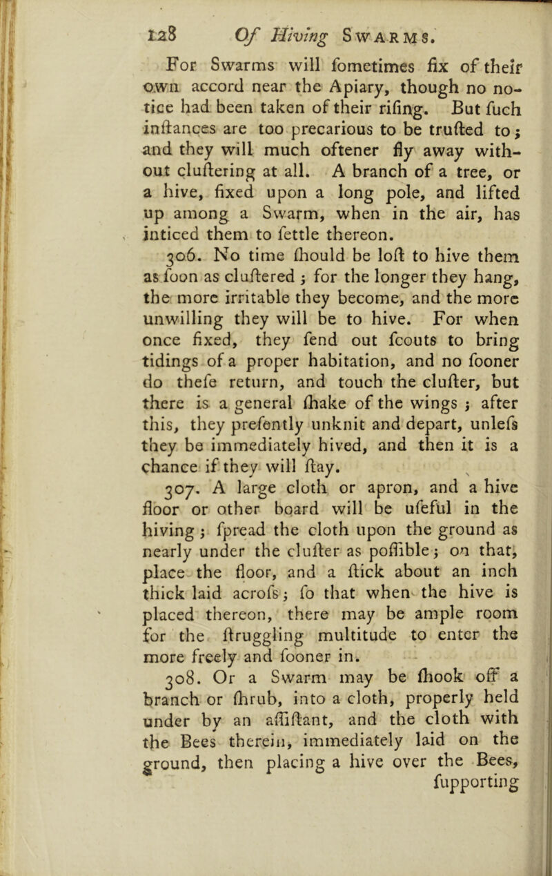 For Swarms’ will fometimes fix of their own accord near the Apiary, though no no- tice had been taken of their rifing. But fuch inftances are too-precarious to be trufted to; and they will much oftener fly away with- out cluftering at all. . A branch of a tree, or a hive, fixed upon a long pole, and lifted up among a Swarm, when in the air, has inticed them to fettle thereon. 306. - No time fliould be loft to hive them as foon as cluftered ; for the longer they hang, the more irritable they become, and the more unwilling they will be to hive.' For when once fixed, they fend out fcouts to bring tidings-of a proper habitation, and no fooner do thefe return, and touch the clufter, but there is a general fhake of the wings ; after this, they prefently unknit and depart, unlefs they be immediately hived, and then it is a chance if they will ftay. 307. 'A large cloth or apron, and a hive floor or other board will be ufeful in the hiving ; fpread the cloth upon the ground as nearly under the clufter as poflible ,; on thatj place the floor, and a ftick about an inch thick laid acrofs fo that when the hive is placed thereon, there may be ample room for ’ the ftruggling multitude to enter the more freely-and fooner in. 308. Or a Swarm- may be fhook' off a branch or fhrub, into a cloth, properly held under by an afliftant, and the cloth with the Bees therein, immediately laid on the ground, then placing a hive over the -Bees, fupporting