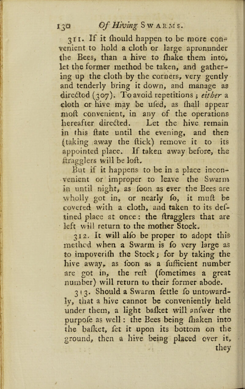 311. If it fliould happen to be more con« venient to hold a cloth or large apronunder the Bees, than a hive to fhake them into, let the former method be taken, and gather- ing up the cloth by the corners, very gently- and tenderly bring it down, and manage as direftod (307). To avoid repetitions j either a cloth or hive may be ufed, as {hall appear moll convenient, in any of the operations hereafter direfted. Let the hive remain in this flate until the evening, and then (taking away the flick) remove it to its appointed place. If taken away before, the flragglers will be lofl. But if it happens to be in a place incon- venient or improper to leave the Swann in until night,' as foon as ever the Bees are wholly got in, or nearly fo, it muft be covered w'ith a cloth, and taken to its def- tined place at once: the flragglers that are' • left will return to the mother Stock. 312. It will alfo be proper to adopt this method when a Swarm is fo very large as to impoverilh the Stock; for by taking the hive away, as foon as a fufficient number are got in, the reft (fometimes a great number) will return to their former abode. 313. Should a Swarm fettle fo untoward- ' ly, that a hive cannot be conveniently held ‘ under them, a light balket will anfwer the purpofe as well: the Bees being flraken into the balloet, fet it upon its bottom on the ground, then a hive being placed ever it, ' they