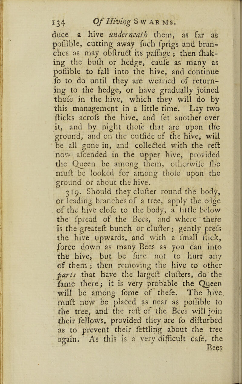 dace a hive underneath them, as far as poflible, cutting away fuch fprigs and bran- ches as may obftrudt its paffage ; then fhak- ing the bulh or hedge, caufe, as many as poflible to fall into the hive, and continue fo to do until they are wearied of return- ing to the hedge, or have gradually joined thofe in the hive, which they will do by this management in a little time. Lay two flicks acrofs the hive, and fet another over it, and by night thofe that are upon the ground, and on the outfide of the hive, will ’ be all gone in, and collcdted whth the reft now afeended in the upper hive, provided the Queen be among them, other wile fi.'e muft be looked for among thole upon the ground or about the hive. 319. Should they cl lifter round the body, or leading branches of a tree, apply the edge of the hive clofe to the body, a little below the fpread of the Bees, and where there is the greateft bunch or clufter^ gently prefs the hive upwards, and with a fmall flick, force down as many Bees as you can into the hive, but be fure not to hurt any of them ; then removing the hive to other •parts that have the largeft clufters, do the fame there j it is very probable the Queen whll be amont^ fome of thefe. The hive muft now' be placed as near as poflible to the tree, and the reft of the Bees will join their fellows, provided they are fo difturbed as to prevent their fettling about the tree again. ’ As this is a very difficult cafe, the