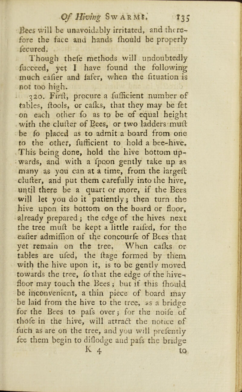 Be^s will be unavoidably irritated, and thcre-r fore the face and hands fhould be properly fee u red. I’hough thefe methods will undoubtedly fucceed, yet I have found the following much eafier and lafer, when the fituation is not too high. 320. Fird, procure a fufficient number of tables, ftools, or calks, that they may be fet on each other fo as to be of equal height with the cluder of Bees, or two ladders^mud: be fo placed as to admit a board from one to the other, fufficient to hold a bee-hive* This being done, hold the hive bottom up- • wards, and with a fpopn gently take up as many as you can at a time, from the iargefl: cluder, and put them carefully into the hive, until there be a quart or more, if the Bees will let you do it patiently j then turn the hive upon its bottom on the board or floor, • already prepared i; the edge of the hives next the tree muft be kept a little raifed, for the eafier admiflipn of the concourfe of Btes that yet remain on the tree. When calks or tables are ufed, the fiage formed by them with the hive upon it, is to be gently moved towards the tree, fo that the edge of the hive-, floor may touch the Bees; but if this ffiould be inconvenient, a thin piece of board may be laid from the hive to the tree, as a bridge for the Bees to pais over 5 for the noife of thofe in the hive, will attract the notice of fuch as are on the tree, and you will prefentiy fee them begin to diflodge andpafs the bridge K 4 to