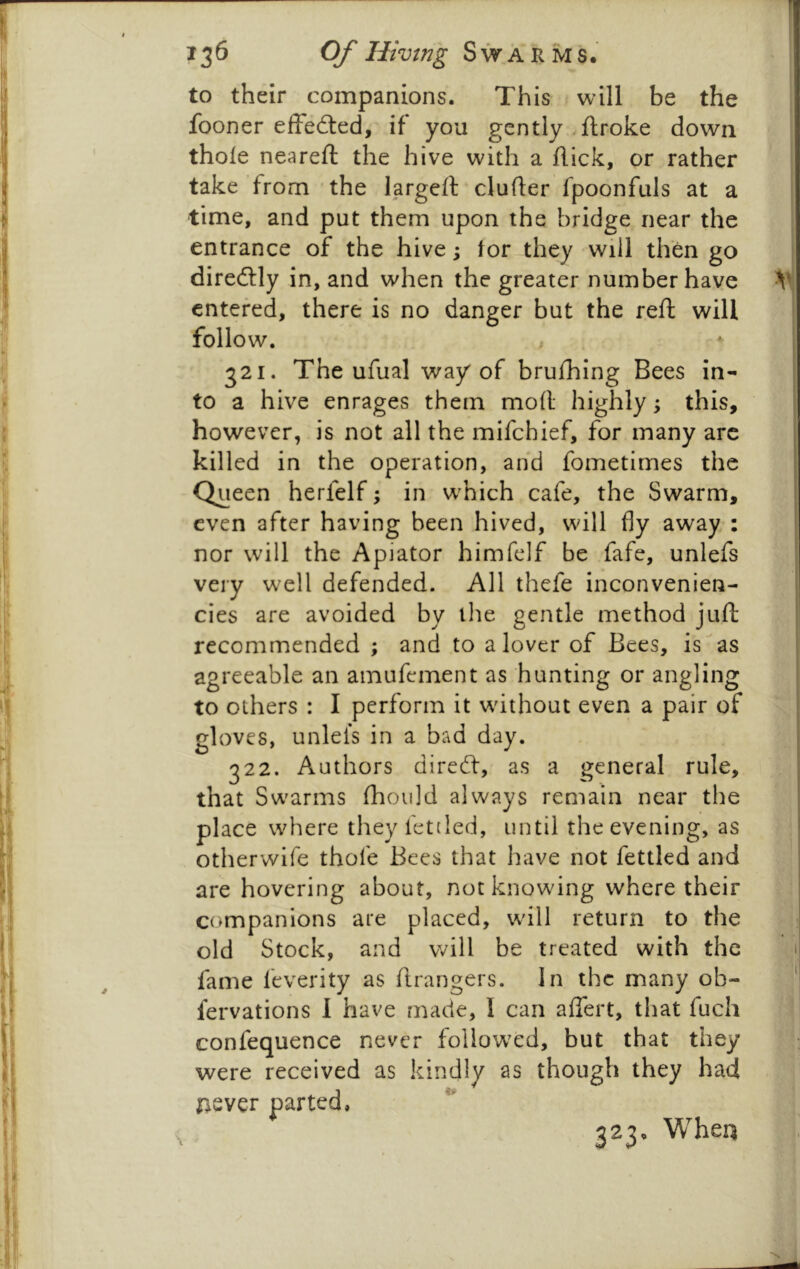 to their companions. This will be the fooner effedled, if you gently, ftroke down thole neareft the hive with a flick, or rather take from the largeft clufler fpoonfuls at a time, and put them upon the bridge near the entrance of the hive; lor they will then go diredtly in, and when the greater number have ^ entered, there is no danger but the reft will follow, 321. The ufual way of brufhing Bees in- to a hive enrages them moll highly; this, however, is not all the mifchief, for many arc killed in the operation, and fometirnes the Queen herfelf; in wmich cafe, the Swarm, even after having been hived, will fly away : nor will the Apiator himfelf be fafe, unlefs very well defended. All thefe inconvenien- cies are avoided by ilie gentle method juft recommended ; and to a lover of Bees, is as agreeable an amufement as hunting or angling to others : I perform it without even a pair of gloves, unlels in a bad day. 322. Authors direeft, as a general rule, that Swarms fhould always remain near the place where they fettled, until the evening, as otherwife thofe Bees that have not fettled and are hovering about, not knowing where their companions are placed, will return to the old Stock, and will be treated with the fame feverity as ftrangers. In the many ob- fervations 1 have made, I can affert, that fuch confequence never followed, but that they were received as kindly as though they had never parted, 323, When