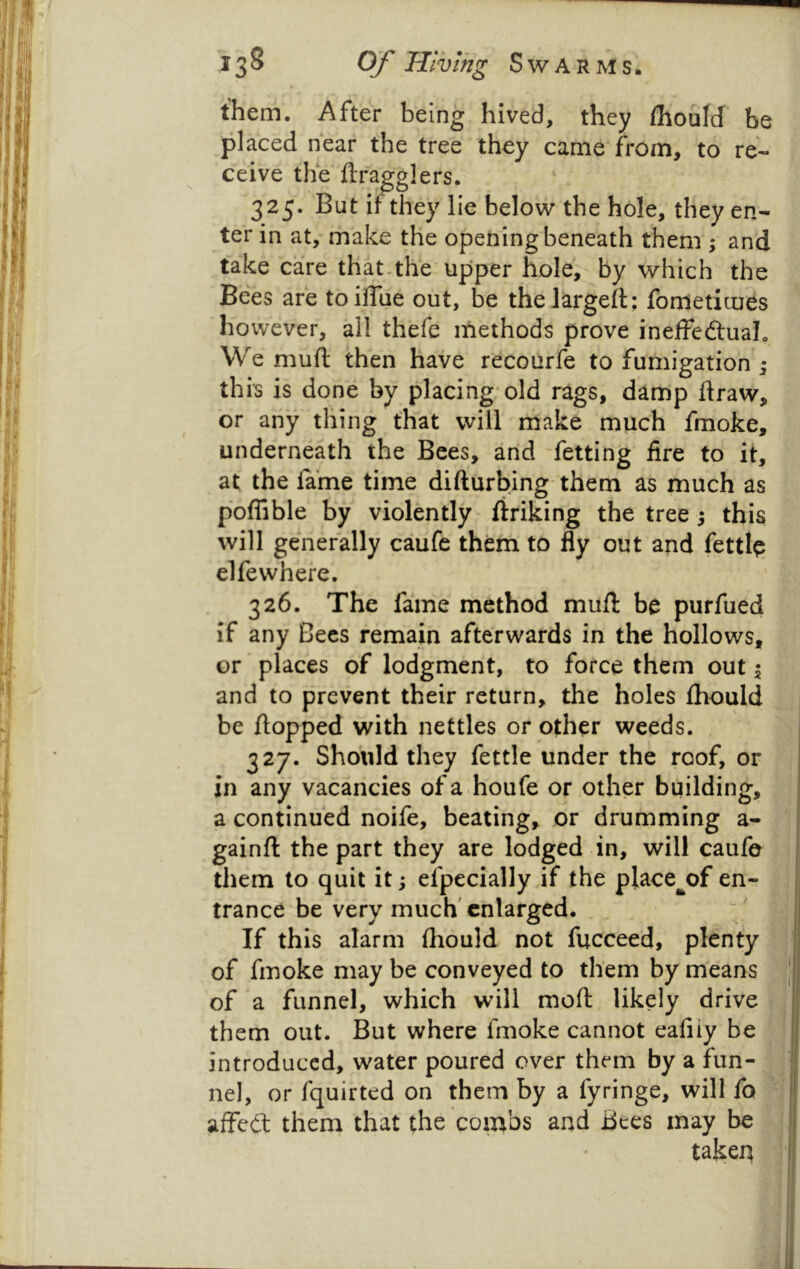 them. After being hived, they ihould be placed hear the tree they came from, to re- ceive the ftragglers, 325. But if they lie below the hole, they en- ter in at, make the opening beneath them ; and take care that.the upper hole, by which the Bees are toiflue out, be thelargell; fbmeticues ho vvever, all thefe methods prove ineffedtual. We muft then have recourfe to fumigation ; this is done by placing* old rags, damp draw, or any thing that vvill make much fmoke, underneath the Bees, and fetting fire to it, at the lame time difturbing them as much as poffible by violently firiking the tree ; this will generally caufe them to fly out and fettib elfevvhere. 326. The fame method muft be purfued if any Bees remain afterwards in the hollows, or places of lodgment, to force them out 1 and to prevent their return, the holes fliould be flopped with nettles or other weeds. 327. Should they fettle under the roof, or in any vacancies ofa houfe or other building, a continued noife, beating, or drumming a-  gainft the part they are lodged in, will caufe \ them to quit it; elpecially if the place^of en- j trance be very much' enlarged. - * If this alarm fliould not fucceed, plenty of fmoke may be conveyed to them by means ' of a funnel, which will moft likely drive them out. But where fmoke cannot eafiiy be introduced, water poured over them by a fun- j nel, or fquirted on them by a fyringe, will fo affed them that the combs and Bees may be