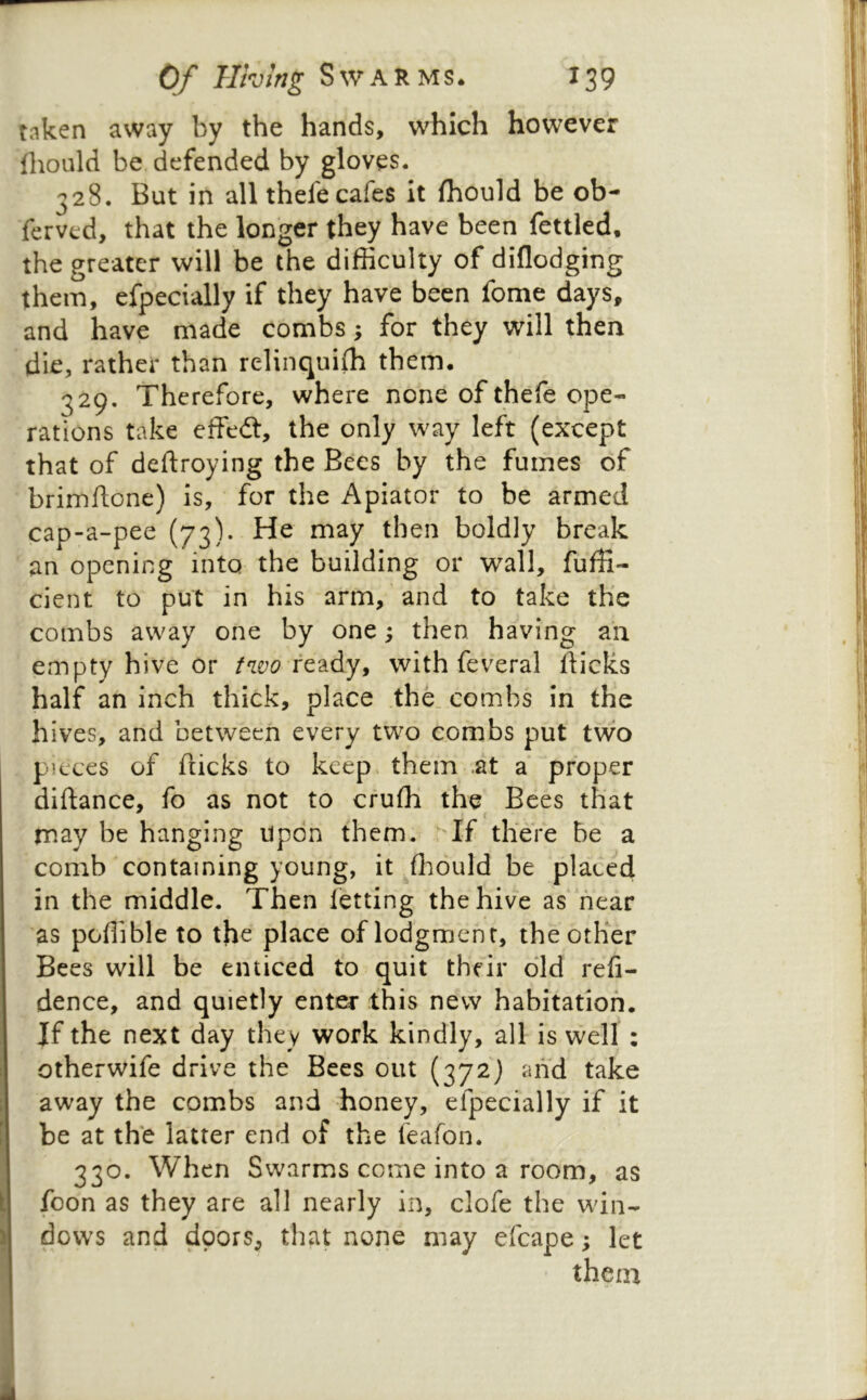 taken away by the hands, which however Ihould be defended by gloves. 328. But in all thefe cafes It fhould be ob- ferved, that the longer they have been fettled, the greater will be the difficulty of diflodging them, efpecially if they have been fome days, and have made combs; for they will then die, rather than relinquiffi them. 329. Therefore, where none of thefe ope- rations take effedt, the only way left (except that of deftroying the Bees by the fumes of brimftone) is, for the Apiator to be armed cap-a-pee (73). He may then boldly break an opening into the building or wall, fuffi- cient to put in his arm, and to take the combs away one by one; then, having an empty hive or ready, with feveral fticks half an inch thick, place .the. combs in the hives, and between every two combs put two pieces of flicks to keep* them .at a proper diftance, fo as not to cruffi the Bees that may be hanging upon them. ^Tf there be a comb containing young, it .ffiould be placed in the middle. Then letting the hive as hear as poffible to the place of lodgment, the other Bees will be enticed to quit their did refi- dence, and quietly enter this new habitation. If the next day they work kindly, all is well: otherwife drive the Bees out (372) and take away the combs and honey, efpecially if it be at the latter end of the feafon. 330. When Swarms come into a room, as foon as they are all nearly in, clofe the win- dows and doors, that none may efcape; let them