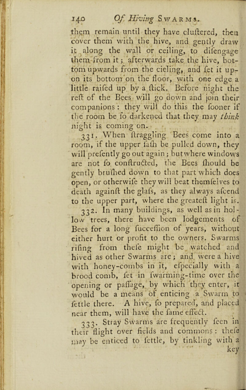 them remain until they have cluftered, then cover them** with the hive, and gently draw it , along the wall or ceiling, to difengage themTrom it‘afterwards*.t*ake tlxe hive, bot- tom upwards from the cieling,^ and fet it up- on its bottom'on the* floor, witH one edge a little raifed up. by a^fticlc,, Be*fore night the reft of the Bees will go down and join their companions : they v/ill do this the fooner if tlie* room be lo'darkened that they may it/jink night is coming on. . • 331. When ftraggling Bees come into a room, if the upper fafh be pulled down, they ' will prefently go out again; but where windows are not fo conftrudted, the Bees fliould be gently bruflied dowm to that part which does open, or otherwife they will beat themfelves to death againft the glafs, as they alv/ays afcend to the upper part, where the greateft light is. 332. In many buildings, as well as in hol- low trees, there have been lodgements of Bees for a long fucceflion of years, without either hurt or profit to the owners. Swarms rifing from thefe might be. .watched and hived as other Swarms are; and vvere a hive with honey-combs in it, efpe'cially witli a brood comb, fet in fwarmihg-ti*me over the ' opening or palTage,’ by which they enter, it would be a means'of enticing a Swarm to fettle there. A hive, fo prepared*, and placed near them, will have the famd effeft. 333. Stray Swarms'are frequently fccn in their flight over fields and commons : thefe may be enticed to fettle, by tinkling with’a key