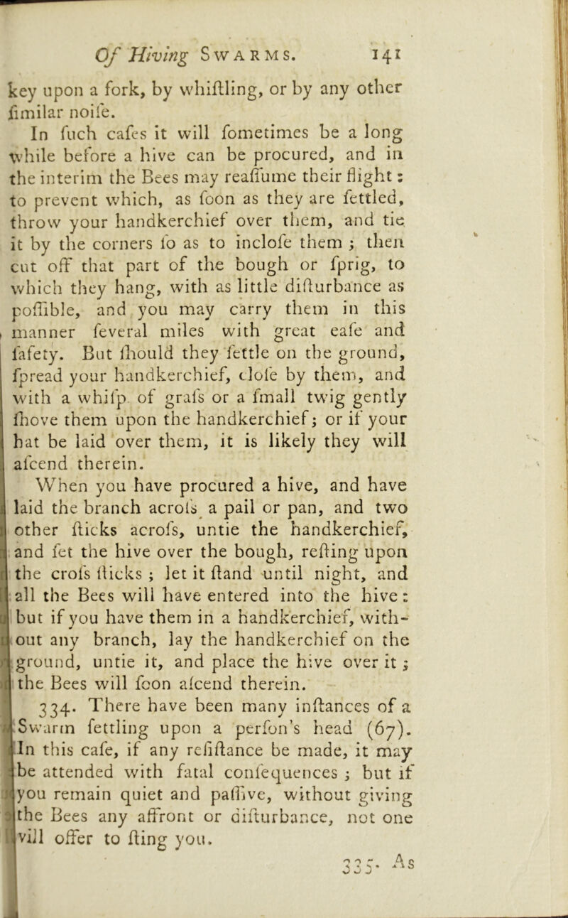 key upon a fork, by whiftling, or by any other fimilar noile. In fuch cafes it will fometinies be a long while before a hive can be procured, and in the interim the Bees may reafiume their flight: to prevent which, as foon as they are fettled, throw your handkerchief over them, and tie it by the corners fo as to inclofe them ; then cut off that part of the bough or fprig, to which they hang, with as little diflurbance as poflible, and you may carry them in this manner feveral miles with great eafe and fafety. But Ihould they‘fettle on the ground, fpread your handkerchief, clofe by them, and with a whifp. of grafs or a fmall tw’ig gently fnove them upon the handkerchief; or if your hat be laid over them, it is likely they will afeend therein. When you have procured a hive, and have laid the branch acrol's^ a pail or pan, and two other fticks acrofs, untie the handkerchief, iand fet the hive over the bough, refling upon the crofs flicks ; let it fland until night, and ^ all the Bees will have entered into the hive: jibut if you have them in a handkerchief, with- 5 out any branch, lay the handkerchief on the Iground, untie it, and place the hive over it; the Bees will fcon alcend therein. 334. There have been many inflances of a fSwar(n fettling upon a perfon’s head (67). In this cafe, if any reliftance be made, it may I be attended with fatal confequences ; but if ■ ;you remain quiet and paflive, without giving I |the Bees any aflront or difturbance, not one ,viJl offer to fling you. o o ^ p s « s • <4. -V o ^ 1 mmmi.