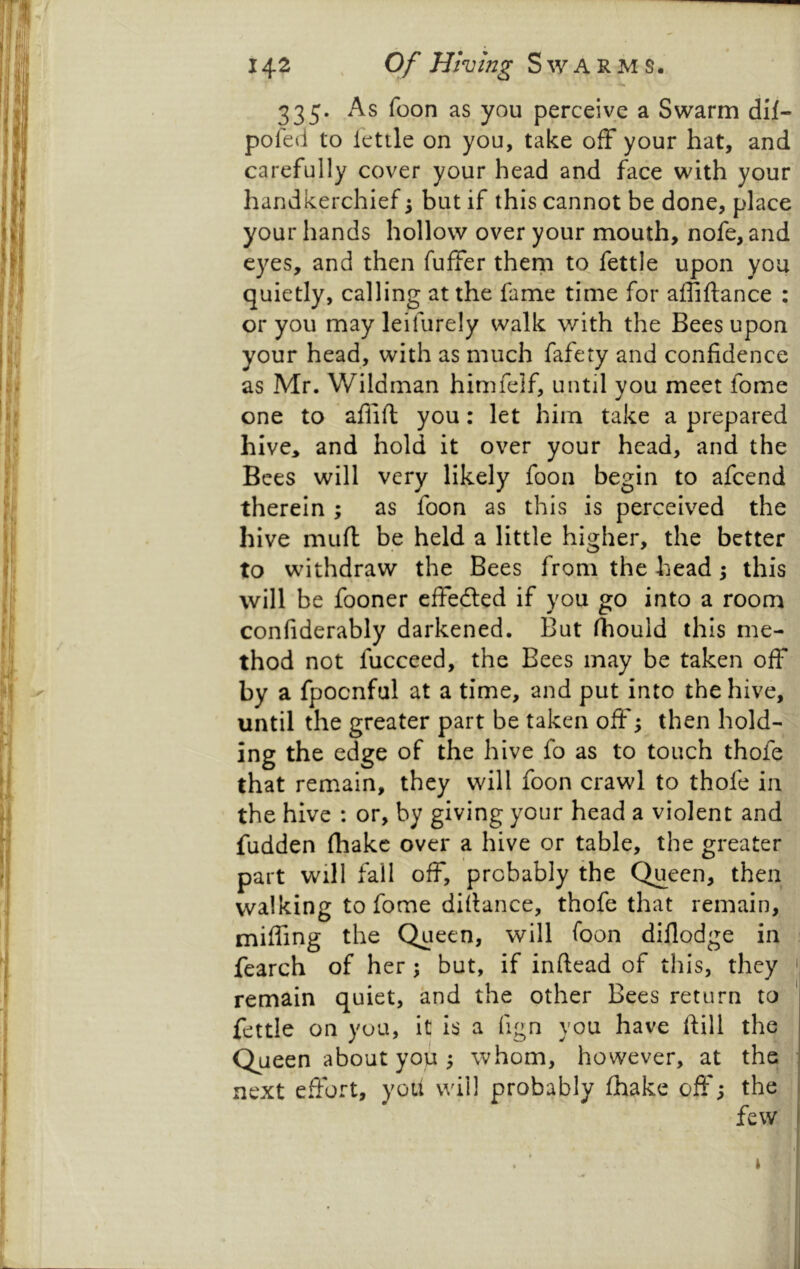 335. As foon as you perceive a Swarm dll- pofed to lettle on you, take off your hat, and carefully cover your head and face with your handkerchief ^ but if this cannot be done, place your hands hollow over your mouth, nofe, and eyes, and then fuffer them to fettle upon you quietly, calling at the fanie time for affiftance ; or you may leifurely walk with the Bees upon your head, with as much fafety and confidence as Mr. Wildman himfeif, until you meet fome one to aflifl you: let him take a prepared hive, and hold it over your head, and the Bees will very likely foon begin to afcend therein; as foon as this is perceived the hive muff be held a little higher, the better to withdraw the Bees from the head; this will be fooner effedled if you go into a room confiderably darkened. But (hould this me- thod not fucceed, the Bees may be taken off by a fpocnful at a time, and put into the hive, until the greater part be taken oft'; then hold- ing the edge of the hive fo as to touch thofe that remain, they will foon crawl to thofe in the hive : or, by giving your head a violent and fudden fhakc over a hive or table, the greater part will fall off, probably the Queen, then walking to fome diftance, thofe that remain, miffing the Queen, will foon diflodge in ^ fearch of her ; but, if inftead of this, they ' remain quiet, and the other Bees return to ' fettle on you, it is a fign you have ftill the Queen about you ^ whom, however, at the next effort, yoU will probably (hake off; the 1