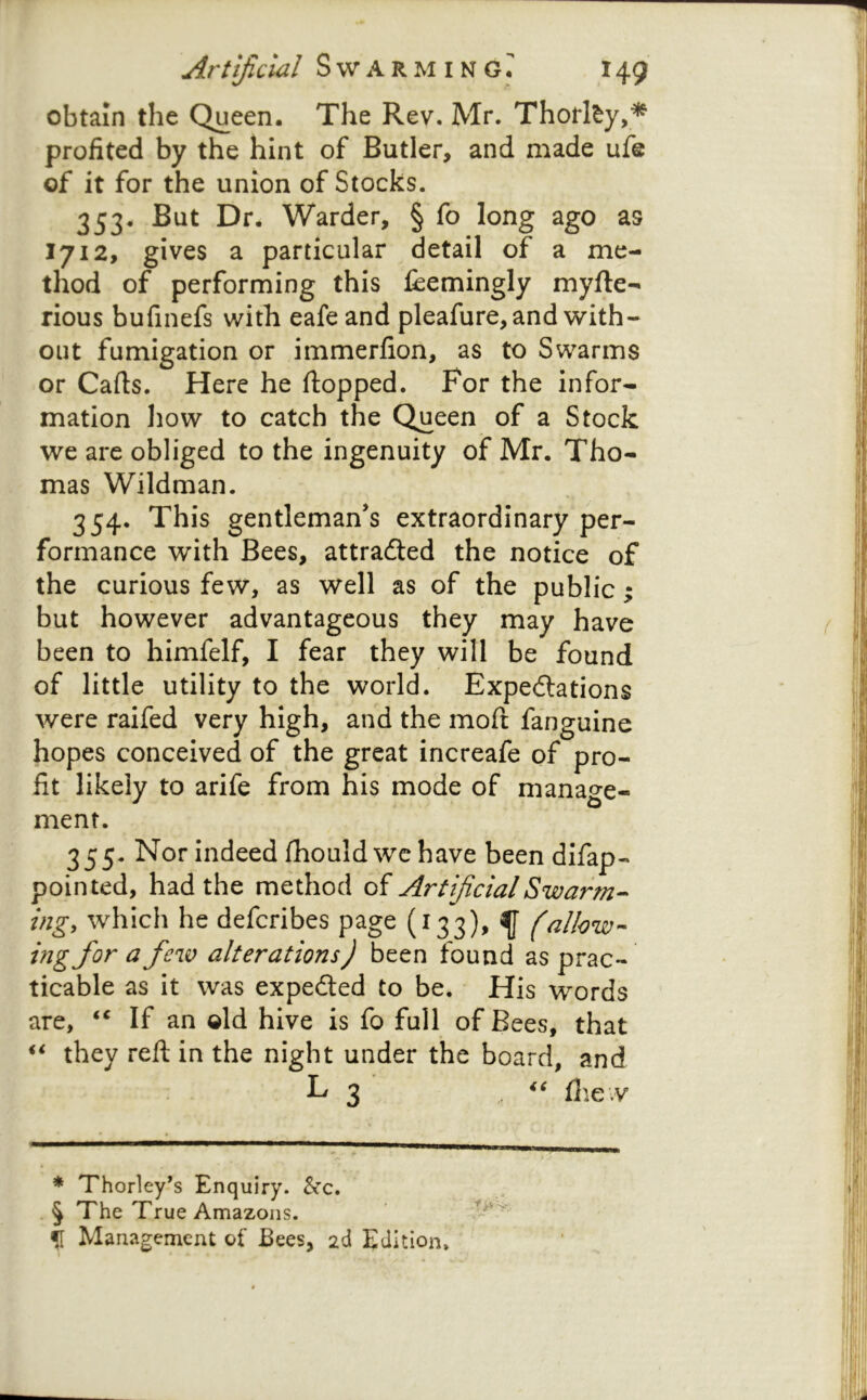 obtain the Queen. The Rev. Mr. Thorl^y,* profited by the hint of Butler, and made ufe of it for the union of Stocks. 353. But Dr. Warder, § fo long ago as 1712, gives a particular detail of a me- thod of performing this jfeemingly myfte- rious bufinefs with eafe and pleafure, and with- out fumigation or immerfion, as to Swarms or Carts. Here he rtopped. For the infor- mation how to catch the Queen of a Stock we are obliged to the ingenuity of Mr. Tho- mas Wildman. 354. This gentleman’s extraordinary per- formance with Bees, attradled the notice of the curious few, as well as of the public; but however advantageous they may have been to himfelf, I fear they will be found of little utility to the world. Expedlations were raifed very high, and the mort fanguine hopes conceived of the great increafe of pro- fit likely to arife from his mode of manage- ment. 355. Nor indeed rtiouldwehave been difap- pointed, had the method ArtificialSwarm-^ ingy which he defcribes page (133), f (allow- ing for a few alterations) been found as prac- ticable as it was expeded to be. His words are, If an old hive is fo full of Bees, that they reft in the night under the board, and L 3 flie.v * Thorley’s Enquiry. &c. 5 The True Amazons, f Management of Bees, 2d Edition.