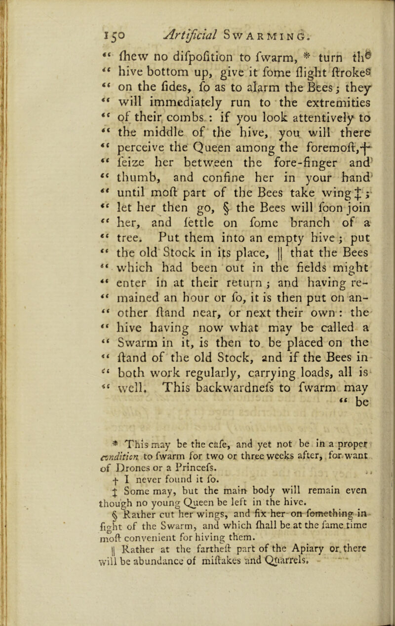 (hew no difpofition to fwarm, ^ turn th^ hive bottom up, give:'it fome flight ftrokeS on the (ides, fo as to alarm the Bees; they' will immediately run to the extremities of their, combs : if you look attentively to the middle of the hive,, you will there perceive the Queen among the foremoft,-f^ feize her between the fore-finger and^ thumb, and confine her in your hand^ until moft part of the Bees take wing let her then go, § the Bees will foon join her, and fettle on fome branch’ of a tree. Put them into an empty hive ; put the old* * * § Stock in its place, || that the Bees “ which had been out in the fields might- enter in at their return 5 and having re- mained an hour or fo, it is then put on an- “ other (land near, or next their own*: the' “ hive having now w^hat may be called- a “ Swarm in it, is then to, be placed on the “ (land of the old Stock, and if the Bees in* “ both work regularly, carrying loads, all is* well. This backwardnefs to fwarm may “ be * This may be the cafe, and yet not be in a-propet conditicn Xo fwarm for two or three weeks after, .forwant of Drones or a Princefs. • i f I never found it fo. j Some may, but the main- body will remain even though no young Queen be left in the hive. § Kaiher cut her wings, and fix*heT-on fomething in fiaht of the Swarm, and which fhall be at the fame time moft convenient for hiving them. II Rather at the fartheft part of the Apiary or. there will be abundance of miftakes and Qtrarrels, - ' “ •