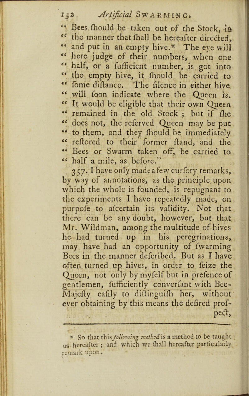 11 ^ Artificial S w A R M-1 n G» Bees, (hould be taken out of the Stock, the manner that fhall be hereafter direded, and put in an empty hive.^ The eye will here judge of their numbers, when one half, or a fufficient :number, Js got into the empty hive, it fliould be carried to ‘‘ fome diftance. The filence in either hive will foon indicate where the Queen is. It would be eligible that their own Queen remained in the old Stock 5 but if flie does not, the referved Queen may be put to them, and they fliould be immediately reftored to their former hand, and the “ Bees or Swarm taken off, be carried to half a mile, as before/' 357. I have only madeafew curfory remarks, by way of annotations, as the principle, upon which the whole is founded, is repugnant to the experiments I have repeatedly made, on purpofe to afeertain its validity. Not that there can be any doubt, however, but that Mr. Wildman, among the multitude of hives he had turned up in his peregrinations, may have had an opportunity of fwarming Bees in the manner deferibed. But as I have often turned up hives, in order to feize the Queen, not only by myfelf but in prefence of gentlemen, fufficiently converfant with Bee- Majefty eafily to diftinguifh her, without' ever obtaining by this means the delired prof- pedl. So that this following method is a method to be taught ^ us.hereafter ; and which we fhall hereafter particularly remark upon.