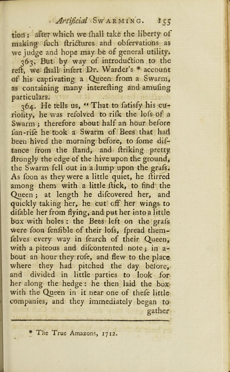 m tioil; after which we fhall take the liberty of making fuch ftridtures and obfervationS' as we judge and hope may be of general utilityi 363. Blit by way of introdudion .to the reft, we fliallf infert Dr. Warder’s * account of his captivating, a Queen from a Swarm, as containing many interefting and amuling particulars. 364. He tells us, ** That to fatisfy his cu-* riolity, he was refolved to rilk the lofs of a Swarm ; therefore about half an hour before fun-rife he took a Swarm of Bees that had been hived the morning before, to fome dif- tance from the ftand, and ftriking pretty ftrongly the edge of the hive upon the ground, the Swarm fell out in a lump upon the grafs. As foon as they were a little quiet, he ftirred among them with a little flick, to find the Queen; at length he difeovered her, and quickly taking her, he cut off her wings^ to difable her from flying, and put her into a little box with holes: the Bees left on the grafs were foon fenfible of their lofs, fpread them- felves every way in fearch of their Queen; with a piteous and difeontented note; in a- bout an hour they, rofc, and flew to the place where they had pitched the day before, and divided in little parties to look for her along the hedge: he then laid the box* with the Queen in it near one of thefe little companies, and they immediately began to gather- * The True Amazons, 1712,