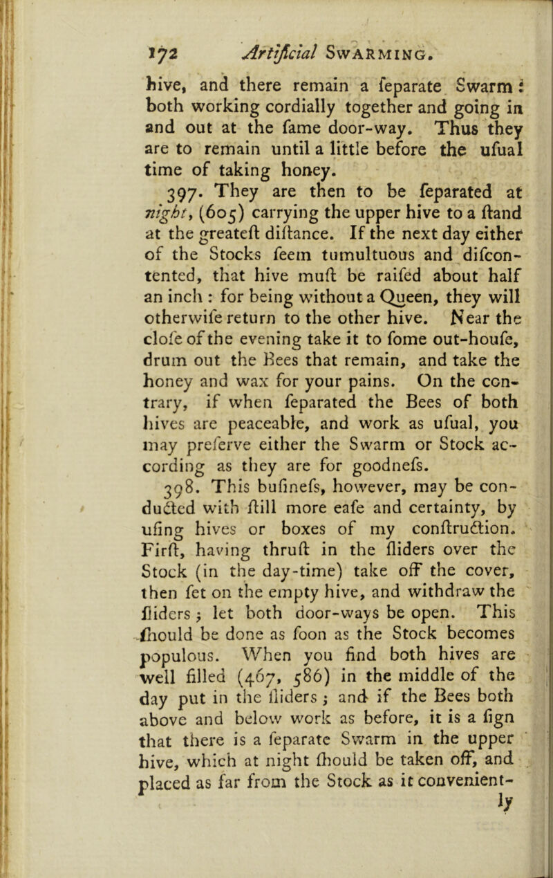 hive, and there remain a feparate. Swarm i both working cordially together and going in and out at the fame door-way. Thus they are to remain until a little before the ufual ♦. time of taking honey. 397. They are then to be feparated at nighty (605) carrying the upper hive to a ftand at the greateft diflance. If the next day either of the Stocks feem tumultuous and difcon- tented, that hive muft be raifed about half an inch : for being without a Queen, they will otherwife return to the other hive. Near the clofeof the evening take it to fome out-houfe, drum out the Bees that remain, and take the honey and wax for your pains. On the con* trary, if when feparated the Bees of both liives are peaceable, and work as ufual, you may preferve either the Swarm or Stock ac- cording as tliey are for goodnefs. 398. This bufinefs, however, may be con- duced with flill more eafe and certainty, by ufing hives or boxes of my conftrudlion. ' Firil, having thruft in the Aiders over the 1 Stock (in the day-time) take off the cover, ■ then fet on the empty hive, and withdraw the Aiders ^ let both door-ways be open. This iliould be done as foon as the Stock becomes populous. When you And both hives are ^ well Ailed (467, 586) in the middle of the day put in the Aiders ; and if the Bees both above and below work as before, it is a Agn that there is a feparate Swarm in the upper hive, which at night Aiould be taken off, and > placed as far from the Stock as it convenient- ly j I