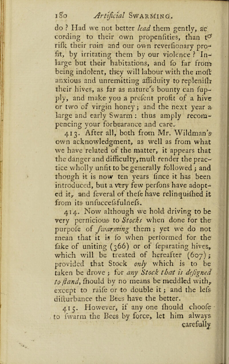 do ? Had we not better lead them gently, a'c cording to their own propenhties, than t^ rifle their ruin and our own reverfionary pro-^ fit, by irritating them by our violence ? In- large but their habitations, and fo far frorr^ being indolent, they will labour with the tnoft anxious and unremitting afliduity to replenifli their hives, as far as nature'^s bounty can fup- p]y, and make you a prefent profit of a hive or two of virgin honeys and the next year a large and early Swarm : thus amply recom- pencing your forbearance and care.- 413. After all, both from Mr. Wildman’s^ own acknowledgment, as w^ell as from what we have related of the matter, it appears that the danger and difficulty,mull: render the prac- tice wholly unfit to be generally followed ; and though it is now ten years fince it has been introduced, but a viery few perfons have adopt- ed ity and feveral of thefe have relinquilhed it from its- unfuccefefulnefs. 414. Now although we hold driving to be very pernicious to Stocks when done for the purpofe of fwarrmng them ; yet we do not mean that it is fo when performed for the' fake of uniting (366) or of feparating hives, which will be treated of hereafter (607)4 provided that Stock only which is to be taken be drove ; for any Stock that is dejigned to-/land, fhould by no'means be meddled withy except to raife or to double it; and the lefs dilturbance the Bees have the better. 413. However, if anyone fhould choofe , to fwarm the Bees by force, let him always carefully /