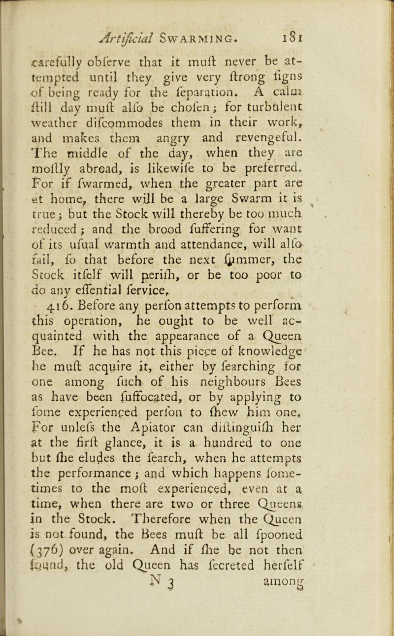 carefully obferve that it muft never be at- tempted until they give very ftrong iigns of being ready for the reparation. A calui Hill day muft alfo be chofen; for turbulent weather difcommodes them in their work, and makes them angry and revengeful. The middle of the day, when they are mollly abroad, is likewife to be preferred. For if fwarmed, when the greater part are at home, there will be a large Swarm it is true; but the Stock will thereby be too much reduced ; and the brood fuffering for want of its ufual warmth and attendance, will alfo- fail, fo that before the next i^mimer, the Stock itfelf will periih, or be too poor to do any eftential fervice, 416. Before any perfon attempts to perform this operation, he ought to be well ac- quainted with the appearance of a Queen Bee. If he has not this piece of knowledge' he muft acquire it, either by fearching for one among fuch of his neighbours Bees as have been fuftocated, or by applying to fome experienced perfon to (hew him one. For unlefs the Apiator can diftinguifli her at the firft glance, it is a hundred to one but flie eludes the fearch, when he attempts the performance; and which happens fome- times to the moft experienced, even at a time, when there are two or three Queens in the Stock. Therefore when the Queen is not found, the Bees muft be all fpooned (376) over again. And if fhe be not then l^^and, the old Qiieen has fecreted herfelf N j among