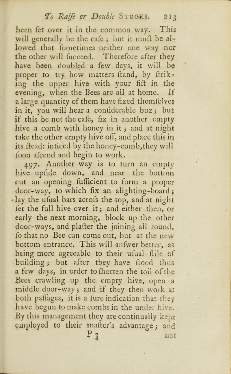 been fet over it in the common way. This will generally be the cafe ; but it muft be al- lowed that fometimes neither one way nor the other will fucceed. Therefore after they have been doubled a few days, it will be proper to try how matters ftand, by flrik- ing the upper hive with your fift in the evening, when the Bees are all at home. If a large quantity of them have fixed themfelves • in it, you will hear a confiderable buz; but if this be not the cafe, fix in another empty hive a comb with honey in it; and at night take the other empty hive off, and place this in its ftead: inticed by the honey-comb,they will foon afcend and begin to work. 497. Another way is to turn an empty hive upfide down, and near the bottom cut an opening fufficient to form a proper door-way, to which fix an alighting-board; -lay the ufual bars acrofs the top, and at night fet the full hive over it; and either then, or early the next morning, block up the other door-ways, and plafter the joining all round, fo that no Bee can come out, but at the new bottom entrance. This will anfvver better, as being more agreeable to their ufual-flile of building; but after they have flood thus a few days, in order tofliorten the toll of the Bees crawling up the empty hive, open • a middle door-way; and if they then work at both paffages, it is a fure indication that they have begun to make combs in the under hive. By this management they are continually kept employed to their mafter's advantage; and ? \ not