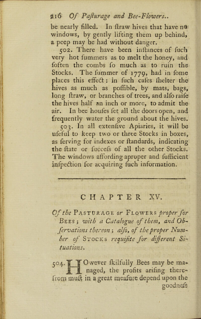 be nearly filled. In ftraw hives that have nO' windows, by gently lifting them up behind, a peep may be had without danger. 502. There have been inftances of fuch very hot fummers as to melt the honey, and foften the combs fo much as to ruin the Stocks. The fummer of 1779, had in fome places this effed:: in fuch cafes ilielter the hives as much as poffible, by mats, bags, long ftraw, or branches of trees, and alfo raife the hives half an inch or more, to admit the m air. In bee houfes fet all the doors open, and frequently water the ground about the hives. 503. In all extenfive Apiaries, it will be ufeful to keep two or three Stocks in boxes, as ferving for indexes or ftandards, indicating the ftate or fuccefs of all the other Stocks. The windows affording aproper and fufficient infpedion for acquiring fuch information. ,■ -r .ti.— ■■ ■ ' chapter XV. Of the Pasturage or Flowers proper for Bees ; with a Catalogue of themy and Ob-* fervations thereon y alfo, of the proper Num- ber op' Stocks requifiie for diferent tuations. Owever Ikilfully Bees may be ma^ naged, the profits arifing there- upon the goodneis from muft in a great meafure depend