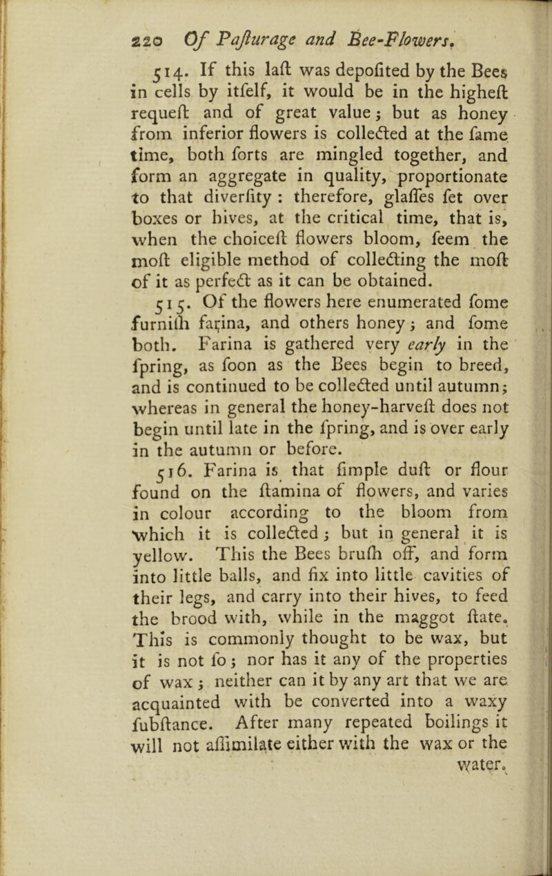 514. If this laft was depofited by the Bees in cells by itfelf, it would be in the higheft requeft and of great value; but as honey from inferior flowers is collefted at the fame time, both forts are mingled together, and form an aggregate in quality, proportionate to that diverfity : therefore, glafles fet over boxes or hives, at the critical time, that is, when the choicell: flowers bloom, feem the moft eligible method of colledling the moft of it as perfeft as it can be obtained. 515. Of the flowers here enumerated fome furnilh fai;ina, and others honey; and fome both. Farina is gathered yery early in the fpring, as foon as the Bees begin to breed, and is continued to be colledted until autumn; whereas in general the honey-harvefl: does not begin until late in the fpring, and is over ea.r]y in the autumn or before. ^16. Farina is that Ample dull or flour found on the flamina of flpwers, and varies in colour according to the bloom frorn which it is colledcd; but in general it is yellow. This the Bees brulh off, and form into little balls, and Ax into little- cavities of their legs, and carry into their hives, to feed the brood with, while in the maggot ftate. This is commonly thought to be wax, but it is not fo; nor has it any of the properties of wax ; neither can it by any art that we are acquainted with be converted into a waxy fubftance. After many repeated boilings it will not aflimilate cither with the wax or the water.