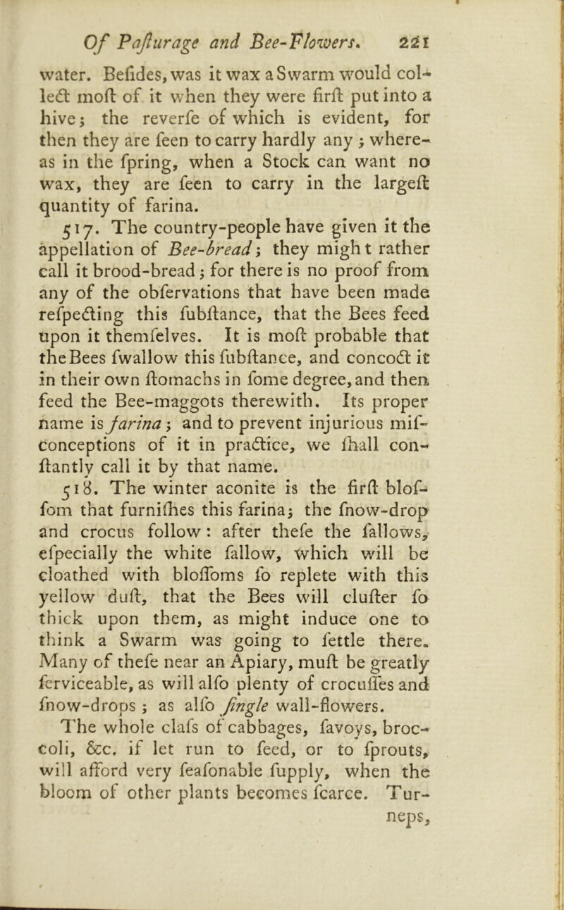 water. Befides, was it wax a Swarm would col- left moft of it when they were firft put into a hive -y the reverfe of which is evident, for then they are feen to carry hardly any ; where- as in the fpring, when a Stock can want no wax, they are fecn to carry in the largefl quantity of farina. 517. The country-people have given it the appellation of Bee-bread\ they might rather call it brood-bread 5 for there is no proof from any of the obfervations that have been made refpefting this fubftance, that the Bees feed upon it themfclves. It is moft* probable that the Bees fwallow this fubftance, and concoft it in their own ftomachs in fome degree, and then feed the Bee-maggots therewith. Its proper name is farina; and to prevent injurious mif- conceptions of it in praftice, we lhall con- ftantly call it by that name. 518. The winter aconite is the firft blof- fom that furnifties this farina; the fnow-drop and crocus follow: after thefe the fallows, efpecially the white fallow, which will be cioathed with bloftbms fo replete with this yellow duft, that the Bees will clufter fo thick upon them, as might induce one to think a Swarm was going to fettle there. Many of thefe near an Apiary, muft be greatly fcrviceable, as will alfo plenty of croculfes and fnow-drops ; as alfo wall-flowers. The whole clafs of cabbages, favoys, broc- coli, &c. if let run to feed, or to fprouts, will afford very feafonable Xupply, when the bloom of other plants becomes fcarce. Tur- neps.