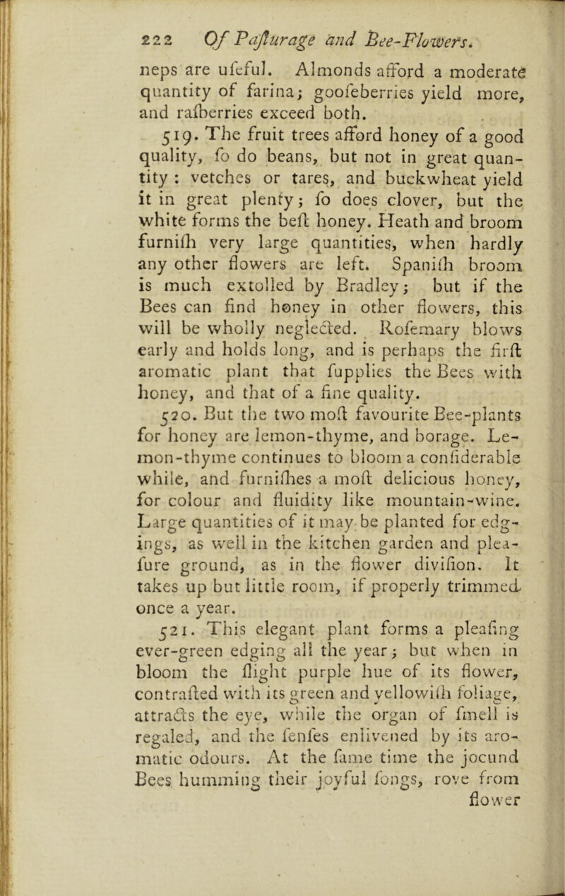 neps are ufcful. Almonds afford a moderate quantity of farina; goofeberries yield more, and raiberries exceed both. » * 519. The fruit trees afford honey of a good quality, fo do beans, but not in great quan- tity : vetches or tares, and^ buckwheat yield it in great plenty; fo does clover, but the white forms the befc honey. Heath and broom furnifh very large quantities, wheiv hardly any other flowers are left* Spanifh broom is much extolled by Bradley; but if the Bees can find honey in other flowers, this will be wholly neglected. ^ Rofemary blows early and holds long, and is perhaps the firfl: aromatic plant that fupplies the Bees with honey, and that of a fine quality. 520. But the two mod favourite Bee-plants for honey are lemon-thyme, and borage. Le- mon-thyme continues to bloom a confiderable while, and furniflies a moft delicious honey, for colour and fluidity like mountain-wine. Large quantities of it may;be planted for edg- ings, as w'ell in the kitchen garden and plea- fure ground, as in the flower divifion. It takes up but little room, if properly trimmed once a year, 521. This elegant plant forms a pleafing ever-green edging all the year; but when in bloom the flight purple hue of its flower, contralfed with its green and yellowhh foliage, attraffs the eye, while the organ of fmell is regaled, and the fenfes enlivened by its ai-o- matic odours. At the fame time the jocund Bees humming their joyful fongs, rove from flower