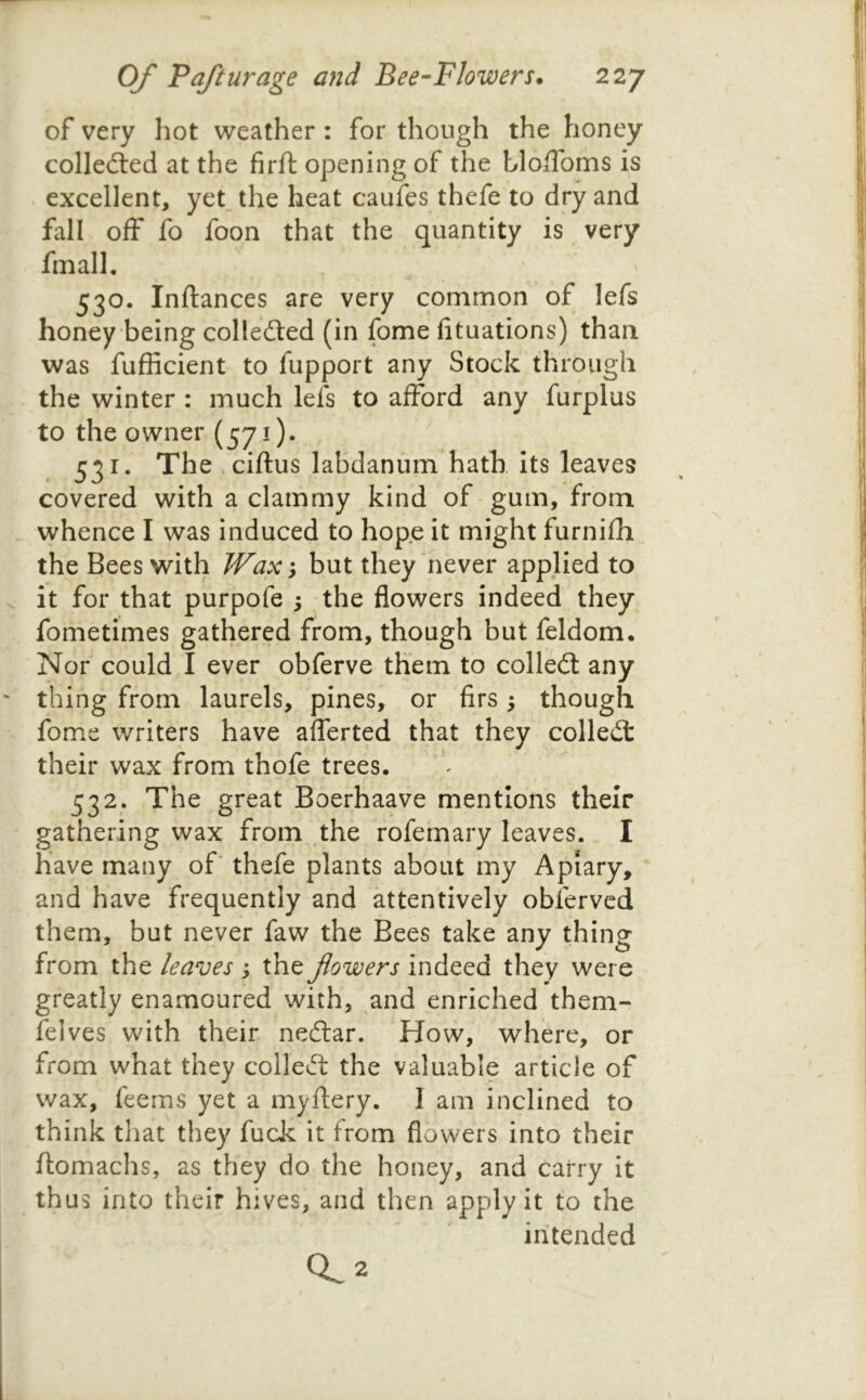 of very hot weather: for though the honey colleiled at the firft opening of the bloifoms is excellent, yet_ the heat caufes thefe to dry and fall off fo foon that the quantity is very fmall. 530. Inftances are very common of lefs honey being colledted (in fome fituations) than was fufficient to fupport any Stock through the winter : much lefs to afford any furplus to the owner (57i)* 531. The ciftus laBdanum hath its leaves covered with a clammy kind of gum, from whence I was induced to hope it might furnifh the Bees with Wax y but they never applied to it for that purpofe ; the flowers indeed they fometimes gathered from, though but feldom. Nor could I ever obferve them to colled: any thing from laurels, pines, or firs; though fome writers have afferted that they colled their wax from thofe trees. 532. The great Boerhaave mentions their gathering wax from the rofemary leaves. I have many of' thefe plants about my Apiary, and have frequently and attentively obferved them, but never faw the Bees take any thing from the leaves j the fowers indeed they were greatly enamoured with, and enriched them- feives with their nedar. How, where, or from what they colled the valuable article of wax, feerns yet a my fiery. I am inclined to think that they fuck it from flowers into their ftomachs, as they do the honey, and carry it thus into their hives, and then apply it to the intended 0^2