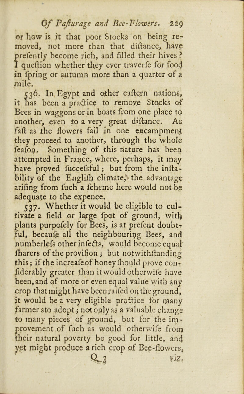 .or how is it that poor Stocks on being re- moved, not more than that diftance, have prefently become rich, and filled their hives ? I queftion whether they ever traverfe for food in fpring or ^tumn more than a quarter of a mile. \ C36. In Egypt and other eaftern nations^ it has been a praftice to remove Stocks of Bees in waggons or in boats from one place to another^ even to a very great diftance. As faft as the flowers fail in one encampment they proceed to another, through the whole feafon. Something of this nature has been attempted in France, where, perhaps, it may have proved fuccefsful; but from the infta- bility of the Englilh-climate,S the advantage arifing from fuch a fcherne here would not be ^equate to the expence* 537- Whether it would be eligible to cul- tivate a field or large fpot of ground, with plants purpofbly for Bees, is at prefent doubtr ful, becaufe all the neighbouring Bees, and numberlefs other infeds, would become equal fliarers of the provifion ; but notwithflanding this; if the increafeof honey (hould prove con- siderably greater than it would otherwife have been, and of more or even equal value \yith any crop that might have beenraifed on the ground, it would be a very eligible pradice for many farmer sto adopt 5 not only as a valuable change to many pieces of ground, but for the inir provement of fuch as would otherwife frorii their natural poverty be good for little, and ypt might produce a rich crop of Bee-flowers, Qj.3 viz. \