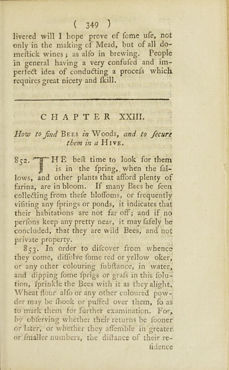 livened will I hope prove of feme ufe, not only in the making of Mead, but of all do- meftick whines; as alfo in brewing. People in general having a very confufed and im- perfe(5t idea of conducing a procefs which, requires great nicety and Ikill. CHAPTER XXIII. I How to find Bees in Woods, and to fecure thein in a Hive. 2^2. Tn time to look for them J . is in the fpring, when the fal- lows, and other plants that afford plenty of farina, are in bloom. If many Bees be feen collecting from thefe blolToms, or frequently vifiting any fprings or ponds, it indicates that their habitations are not far off; and if no f perlbns keep any pretty near, it mayfafely be concluded, that they are wild Bees, and not private property. 5^53- order to difeover from whence they come, diffblve fome red or yellow oker, or any other colouring fubftance, in water, and dipping fome fprigs or grafs in this folu- tion, fprinkle the Bees with it as they alight. Wheat flour alfo or any other coloured pow- der may be fliook or puifed over them, fo as to mark them for farther examination. For, by obferving whether their returns be fooner or later, or whether they alTemble in greater, or fmaller numbers, the diflance of their re- fidence