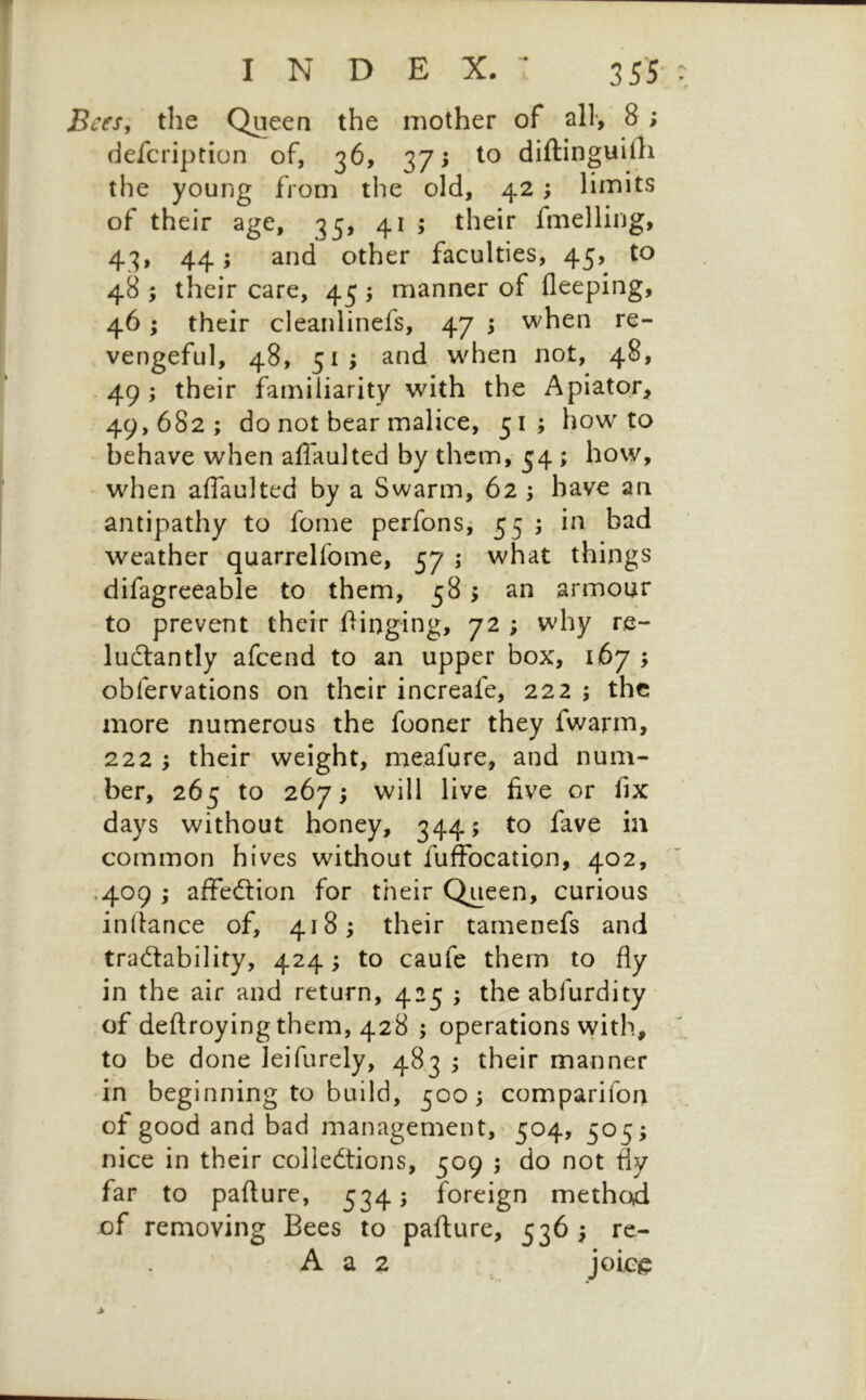 INDEX.- 355- cesj the Queen the mother of all*, 8; defcription of, 36, 37; to diftinguilli the young from the old, 42; limits of their age, 33, 41 ; their fmelling, 43, 44; and other faculties, 45, to 48 ; their care, 45 5 manner of fleeping, 46; their cleanlinefs, 47 5 when re- vengeful, 48, 51; and w^hen not, 48, 49 ; their familiarity with the Apiator, 49,682; do not bear malice, 51; how-to behave when alTaulted by them, 54 ; how, when affaulted by a Swarm, 62 ; have an antipathy to forne perfons; 55 ; in bad weather quarrelfome, 57 ; what things difagreeable to them, 58 > an armour to prevent their Oinging, 72 ; why re- luctantly afcend to an upper box, 167 ; obfervations on their increafe, 222 ; the more numerous the fooner they fwarm, 222 ; their weight, meafure, and num- ber, 265 to 267; will live five or fix days without honey, 344; to fave in common hives without fuffocation,, 402, ,409 ; affection for their Queen, curious indance of, 418; their tarnenefs and traCtability, 424; to caufe them to fly in the air and return, 425 ; the abfurdity of deftroying them, 428 ; operations with, to be done leifurely, 483 ; their manner in beginning to build, 500; comparifon of good and bad management, 504, 505; nice in their collections, 509 ; do not fly far to paflure, 534; foreign method of removing Bees to paflure, 536; re- A a 2