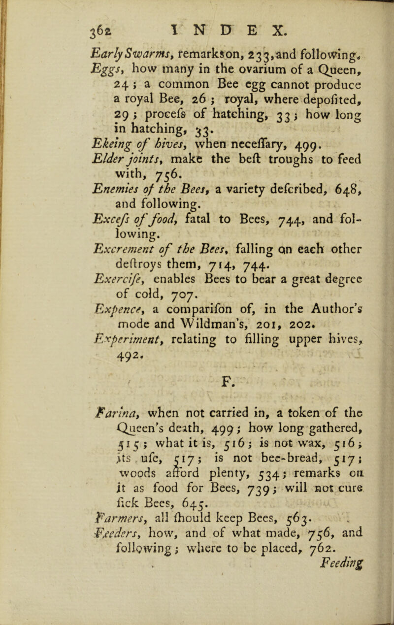 Early Swarms, remarkson, 233,and follomng^ Eggs, how many in the ovarium of a Queen, 24 ; a common Bee egg cannot produce a royal Bee, 26 ; royal, where depofited, 29; procefs of hatching, 335 how long in hatching, 33. ^; Ekeing of hives, when nccelTary, 499. Elder joints, make the beft troughs to feed with, 756. Enemies of the Bees, a variety defcribed, 648, and following. Excefs of food, fatal to Bees, 744, and fol- lowing. Excrement of the Bees, falling qn each other deflroys them, 714, 744. Exercife, enables Bees to bear a great degree of cold, 707. Expence, a comparifon of, in the Author’s mode and Wildman’s,' 201, 202. Experiment, relating to filling upper hives, Farina, when not carried in, a token of the Queen’s death, 499; how long gathered, §1^;; what it is, 516; is not wax, 516; its , ufc, C17; is not bec-bread, 517; woods afford plenty, 534; remarks on it as food for Bees, 739; will not cure fick Bees, 645. Farmers, all ihould keep Bees, 563. Feeders, how, and of what made, 756, and following; where to be placed, 762. Feeding