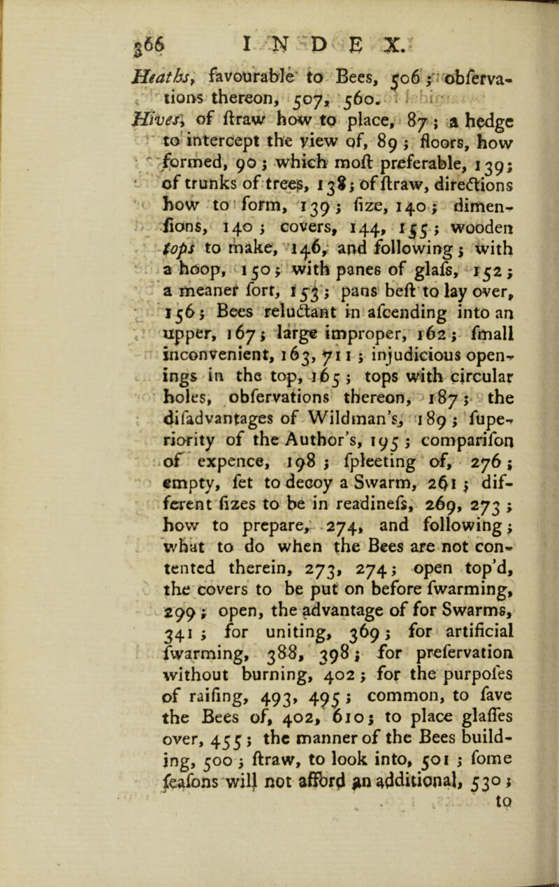 Heaths; favourable' to Bees, ijo6'|i‘obferva* c tiofts thereon, 507^ ;560^ * i hi < Hives; of ftraw how.tQ place, * 87; a hodgc * to^ntercept the view of, 89 j floors, how * ^ ’iformed, 90 5 which moft preferable, 139; * of trunks of;treej^, 138; of ftraw, direftions * how to ! form, 139 ; fize, 140; dimen- i- fions, 140 ; covers, 144, wooden ; (opi to make, '146,; and following; with . 3 hoop, 150; with panes of glafs; 152; a meaner fort, 15^*; pans'beft’to lay over. Bees 'relu(^nt in afccnding into an c upper, 167^ lar^ improper; 162 ;- fmall ' inconvenient, 163, 7*11 ; injudicious open-r ^ . ings in the top, 165; tops with tircular ■ holes, obfervations thereon, 187 5* the difadvantages of Wildinan’s; nj 89 ; fupe-r riority of the Author's, 195; comparifon of expence, 198 fpleeting of, 276; ' empty, fet to decoy a Swarm, 2^1 ^ dif- ferent'fixes to be in readinefs;. 269, 273 ; bow to prepare,-.274, and followings what to do when the Bees are not con’^ tented therein, 273, 274; open top’d, . the covers to be put on before fwarming, ^ 299 ; open, the advantage of for Swarms, 341; for uniting, 369; for artificial fwarming, 388, 398 y for prefervation without burning, 402; for the purpofes of raifing, 493, 49^; common, to fave the Bees of, 402, 610; to place glafles over, 455 5 the manner of the Bees build- jng, 500 i ftraw, to look into, 501 ; fome fcafons will not affbrd jtn additional, 530; . to