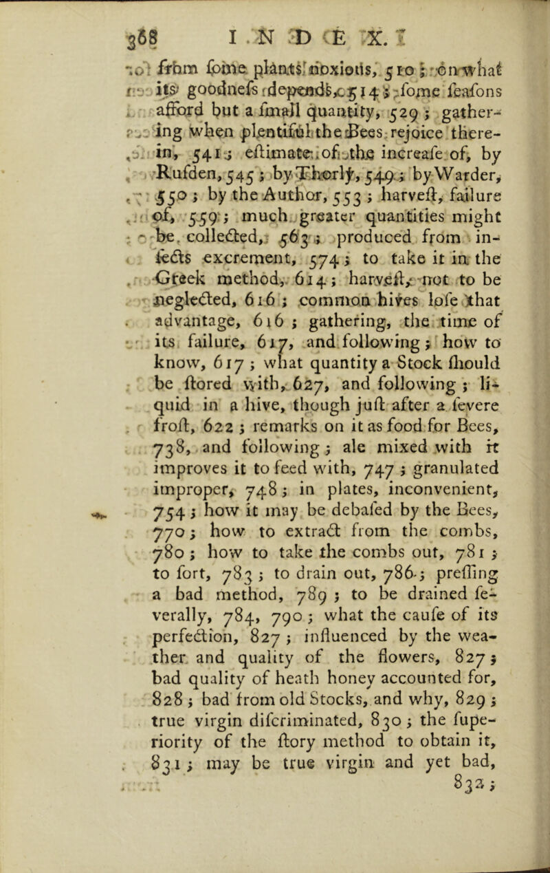 / 368 I .;N /b CE X. i •;ol fThm Ipinet fit)::goodnefsrdepa3Td&yc5j4S;:foAie;feafons i, ':f^a|FQrd but a fm^II quaatity, 529 ; ;gather- r..::’^ing flenti£iilitheiBe6S:rejoice!tliere- ^6.rin\ 54i‘j eftimate:iofj‘jth^ increafe.of, by ;Rufden/545 5obyrF>,^Dilj^/54j9.; ’by W <*\ ■ 55^ * the‘Author, 553 ; harveft, failure '5-59'> .muchjgr^atcr quan'tities might ; ^-be, eoIled:ed,i f6j.; jproduced.from un- ♦ icdis excrement, 574 i to take it ia- the ,ri:rGt:eek method,; 614 ; har-y^iV n^t to be . V iiegkdted, 616 ; commod'^hifes lofe()that . advantage, 6i6 ; gathering, the..time of •.' its. failure, 6x7, ‘and‘follo,wing j hdvv to* know, 617 ; what quantity a Stock flxould ; be ftorcd with,: 627, and following V lit quid in a hive, though juft'after 2 fevere froft, '622 ; remarks on itasfood-for Bees, , 738,.and following; ale mixed with it improves it to feed with, 747 ; granulated improper^ 748; in plates, inconvenient, 754; how it may be debafed by the Bees, 770; how to extradl from the combs, • 780; how to take the combs out, 781 ; to fort, 783 ; to drain out, 786^; preffing , a bad method, 789 ; to be drained fe^ verally, 784, 790 ; what the caufe of its perfedtion, 827 ; influenced by the wea- ther, and quality of the flowers, 8275 bad quality of heath honey accounted for, . 828 ; bad'from bid Stocks,.and why, 829 ; . true virgin diferiminated, 830; the fupe- riority of the ftory method to obtain it, 83.1 ; may be true virgin and yet bad,