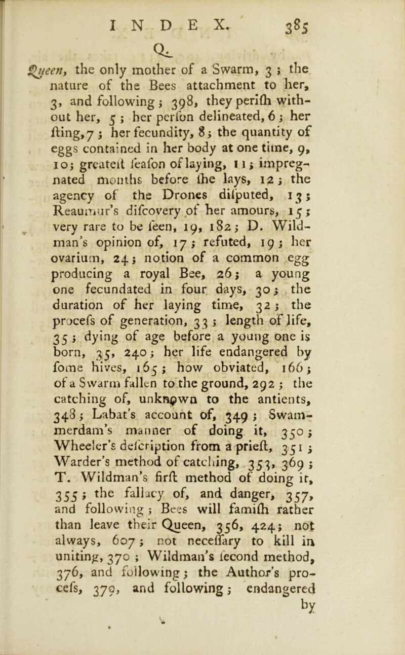 a. Slneeriy the only mother of a Swarm, 3 ; the„ nature of the Bees attachment to her, 3, and following j 398, they perlfli with- out her, 5 ; her perfon delineated, 6 ^ her fling, 7 5 her fecundity, 8^ the quantity of eggs contained in her body at one time, 9, 10; grcatelt leafon of laying, 11; impreg- nated months before ihe lays, 12 j the agency of the Drones difputed, 13; Reaumur’s difeovery of her amours, 15; very rare to be feen, 19, 182; D. Wild- man’s opinion of, 17; refuted, 19; her ovarium, 24; notion of a common egg producing a royal Bee, 26; a young one fecundated in four days, 30; the duration of her laying time, 32 ; the procefs of generation, 3 3 ; length of life, 35 ; dying of age before a young one is born, 35, 240; her life endangered by fome hives, 165; how obviated, 166; of a Swann fallen to the ground, 292 ; the catching of, unknjpwa to the antients, 348; Labat’s account of, 349 ; Swam- merdam’s manner of doing it, 350; Wheeler’s delcription from a prieft, 351 3 Warder’s method of catcliing, 353, 369 3 T. Wildman’s firft method of doing it, 355 3 the fallacy of, and danger, 357, and following ; Bees will famifli rather than leave their Queen,. 356, 424; not always, 607; not neceffary to kill in uniting, 370 ; Wildman’s fecond method, 376, and following 3 the Author’s pro- cefs, 379, and following; endangered