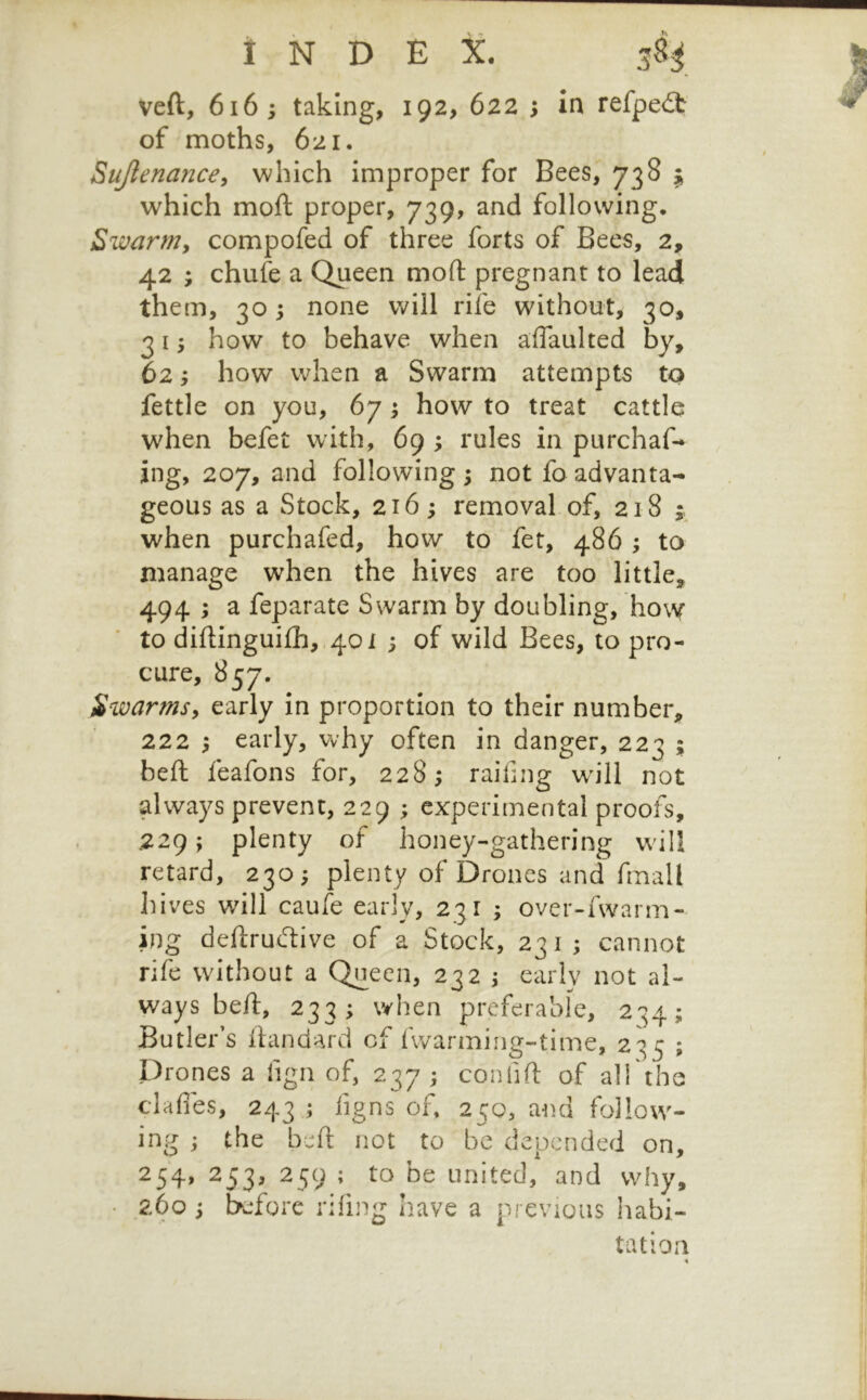 veft, 6i6 ; taking, 192, 622 ; in refpe£t of moths, 621. Sujlenance^ which improper for Bees, 738 ^ which moft proper, 739, and following. Swarm, compofed of three forts of Bees, 2, 42 ; chufe a Queen mod pregnant to lead them, 30 -y none will rife without, 30, 21 y how to behave when affaulted by, 62; how when a Swarm attempts to fettle on you, 67 3 how to treat cattle when befet with, 69 ; rules in purchaf* ing, 207, and following ; not fo advanta- geous as a Stock, 216; removal of, 218 when purchafed, how to fet, 486 ; to manage when the hives are too little, 494 -y a feparate Swarm by doubling, ho\Y to diflingui£h,.4oi ; of wild Bees, to pro- cure, 857. Swarmsy early in proportion to their number, 222 ; early, why often in danger, 223 ; bed feafons for, 228; raifing w'ill not always prevent, 229 ; experimental proofs, .229; plenty of honey-gathering w ill retard, 230; plenty of Drones and fmall hives wdll caufe early, 231 ; over-fwarm- ing dedructive of a Stock, 231 ; cannot rife without a Queen, 232 j early not al- ways bed, 233; when preferable, 234; Butler’s dandard cf fwarming-time, 235 ; Drones a fign of, 237 ; conlid of alTthe clafies, 243 ; figns of 250, and follow- ing ; the bed not to be depended on, 254, 253, 259 ; to be united, and why, • 260 ; before rifing have a previous habi- tation