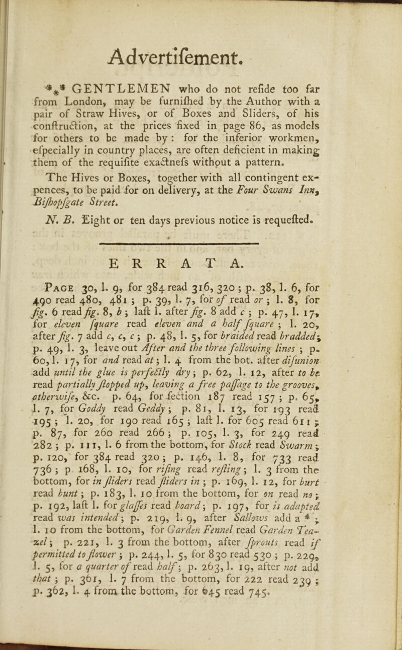 Advertifement. GENTLEMEN who do not refide too far from London, may be furnifhed by the Author with a pair of Straw Hives, or of Boxes and Sliders, of his conftrudfion, at the prices ’fixed in page 86, as models 'for others to be made by : for the inferior workmen, •efpecially in country places, are often deficient in making them of the requifite exadtnefs without a pattern. The Hives or Boxes, together with all contingent ex- pences, to be paid for on delivery, at the Four Swans Inn^ Bijhopfgate Street* N, B. Eight or ten days previous notice is requefted. ERRATA. Page 30,1. 9, for 384 read 316, 320 ; p. 38,1. 6, for 490 read 480, 481 ; p. 39, L 7, for of read or ; 1. 8, for fg, 6 read fig* 8, ^ 5 laft 1. after fig* 8 add c ; p. 47, 1. 17., for eleven fquare read eleven and a half fquare ; 1. 20, after fig* 7 add c, r ; p. 48, 1. 5, for braided bradded-^ p. 49, 1. 3, leave out After and the three following lines ; p- 60,1. 1 7, for and read ; 1. 4 from the bot. difunion. add until the glue is perfe£lly dry \ p. 62, 1. 12, after to bc- read partially flopped up^ leaving a free paffage to the grooves^ cther%vife^ See* p. 64, for fedtion 187 read 157 ; p, 65, - 1. 7, for Goddy read Geddy \ p. 81, 1. 13, for 193 read 195 ; 1. 20, for 190 read 165 ; lafi: 1. for 605 read 611 ; p. 87, for 260 read 266 ; p. 105, 1. 3, for 249 read 2825 p. 111,1.6 from the bottom, for Stock read Swarm ; p. 120, for 384 read 320; p. 146, 1. 8, for 733 read 736 ; p- 168, 1. 10, for rifing read refing\ 1. 3 from the bottom, for/w fliders read Jliders in ; p. i6g, 1. 12, for hurt read bunt; p. 183, 1. 10 from the bottom, for on read no , p. 192, laft 1. forglajfes read board-, p. 197, for// adapted read intended-, p. 219, 1. 9, after Sallows add a * ; I. 10 from the bottom, for Garden Fennel read Garden Tea- %el \ p. 221, 1. 3 from the bottom, after fprouts read if permitted to flower p. 244,1. 5, for 830 read 530 ; p. 229, J. 5, for a quarter of ro-di^ half-, p. 263,1. 19, after not add. that ; p. 361, 1. 7 from the bottom, for 222 read 239 ; p. 362, 1. 4 from the bottom, for 645 read 745.