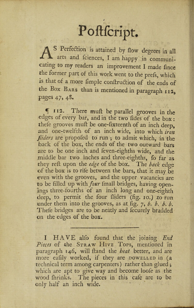 As Perfeftion is attained by flow degrees in all arts and fciences, I am happy in communi- cating to my readers an improvement I made fincc the former part of this work went to the prefs, which is that of a more Ample conftrudion of the ends of the Box Bars than is mentioned in paragraph 112, pages 47, 4S, There mufl; be parallel grooves in the edges of every bar, and in the two fides of the box: thefe grooves mufl: be one-fixteenth of an inch deep, and one-twelfth- of an inch wide, into which iron fliders are propofed to run ; to admit which, in the back of the box, the ends of the two outward bars are to be one inch and feven-eighths wide, and tJie middle bar two inches and three-eighths, fo far as they refl; upon the edge of the box. The back edge of the box is to rife between the bars, that it may be even with the grooves, and the upper vacancies are to be filled up four fmall bridges, having open- ings three-fourths of an inch long and one-eighth deep, to permit the four fliders (fig. 10.) .to run under them into the grooves, as at fig. 7, b. b, b. b. Thefe bridges are to be neatly and fecurely bradded on the edges of the box. I HAVE alfo found that the joining End Pieces of the Straw Hive Tops, mentioned in paragraph 146, will ftand the heat better, and are more eafily worked, if they are dowelled in (a technical term among carpenters) rather than glued ; which are apt to give way and become loofe as the wood fhrinks. The pieces in this cafe are to be only half an inch wide. I