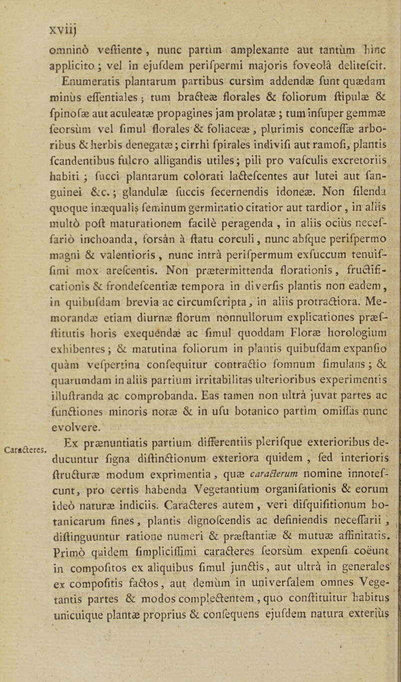 Cara&amp;eres, xviij ! omninó veftiente, nunc partun amplexante aut tantum binc applicito ; vel in ejufdem perifpermi majoris foveolà delitefcit. Enumeratis plantarum partibus cursim addende funt quedam. minus effentiales ; tum bra&amp;tez florales &amp; foliorum ftipule &amp; fpinofze aut aculeatee propagines jam prolate ; tuminfuper gemmz feorsüm vel fimul florales: &amp; foliacez ; plurimis conceffze arbo- ribus &amp; herbis denegate ; cirrhi fpirales indivifi aut ramofi, plantis habiti ; fucci plantarum colorati la&amp;efcentes aut lutei aut fan- quoque inzqualis feminum germiratio citatior aut tardior , in aliis multó poft maturationem facilé peragenda , in aliis ocius necef- farió inchoanda, forsàn à ftatu corculi , nunc abíque perifpermo magni &amp; valentioris , nunc intrà perifpermum exfuccum tenuif- fimi mox areícentis. Non praterinittenda florationis, frudifi- cationis &amp; frondefcentie tempora in diverfis plantis non eadem, in quibufdam brevia ac circumfcripta, in aliis protra&amp;iora. Me- morande etiam diurne florum nonnullorum explicationes praf- ftitutis horis exequéndai ac fimul quoddam Flore horologium exhibentes; &amp; matutina foliorum in plantis quibufdam expanfio- quàm vefpertina confequitur contractio fomnum fimulans ; &amp; quarumdam in aliis partium irritabilitas ulterioribus experimentis illuftranda ac comprobanda. Eas tamen non ultrà juvat partes ac fun&amp;iones minoris notze &amp; in ufu botanico partim omiflas nunc evolvere. | ducuntur figna diftin&amp;ctionum exteriora quidem , fed interioris firu&amp;ure modum exprimentia , qua caracerum nomine innotef- cunt, pro certis habenda Vegetantium organifationis &amp; eorum ideó natura indiciis. Cara&amp;eres autem , veri difquifitionum bo- tanicarum fines, plantis dignoícendis ac definiendis neceffarii , diftinguuntur ratione numeri &amp; preftantie &amp; mutuz affinitatis. Primó quidem fimpliciffimi caracteres feorsüm expenfi coéunt, in compofitos ex aliquibus fimul jun&amp;is, aut ultrà in generales tantis partes &amp; modos comple&amp;entem , quo conftituitur babitus unicuique planta proprius &amp; confequens ejufdem natura exterius