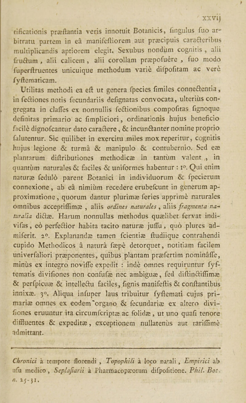 xxvij tificationis praftantia veris innotuit Botanicis, fingulus fuo ar- bitratu partem in eà manifeftiorem. aut praecipuis caraGteribus multiplicandis aptiorem elegit. Sexubus nondum cognitis , alii frudum , alii calicem , alii corollam prepofuére , fuo modo fuperftruentes unicuique methodum varié diípofitam ac veré fyftematicam. Utilitas methodi ea eft ut genera fpecies fimiles conneGentia , in fe&amp;iones notis fecundariis defignatas convocata, ulteriüs con- gregata in claffes ex nonnullis fe&amp;ionibus compofitas fignoque definitas primario ac fimpliciori, ordinationis hujus beneficio facilé dignofcantur dato caraGere , &amp; incun&amp;anter nomine proprio falutentur. Sic quilibet in exercitu .miles mox reperitur, cognitis hujus legione &amp; turmà &amp; manipulo &amp; contubernio. Sed ee plantarum diftributiones methodice in tantum valent , in quantüm naturales &amp; faciles &amp; uniformes habentur : 1. Qui enim nature feduló parent Botanici in individuorum &amp; fpecierum connexione, ab eà nimiüm recedere erubeícunt in generum ap- proximatione, quorum dantur plurimz feries apprime naturales omnibus acceptiffimz , aliis ordines naturales , aliis fragmenta na- ruralia dida. Harum nonnullas methodus qualibet fervat indi- vifas, eó perfe&amp;ior habita tacito nature juffu, quó plures ad- miferit. 2». Explanande tamen fcientie ftudiique contrahendi cupido Methodicos à naturà fepé detorquet, notitiam facilem univerfaliori preponentes, quibus plantam prafertim nomináffe, minüs ex integro noviffe expedit : indé omnes requiruntur fyf- tematis divifiones non confufa nec ambigue, fed diftin&amp;iffime &amp; perfpicue &amp; intelle&amp;u faciles, fignis manifeftis &amp; conftantibus innixa. 3». Aliqua infuper laus tribuitur fyflemati cujus pri- marie omnes ex eodem^organo &amp; fecundarie ex altero divi- fiones eruuntur ita circumfcripte ac folide , ut uno quafi tenore difluentes &amp; expedite, exceptionem nullatenus aut rariffimé admittant. - Chronici à tempore florendi , T'opophili à loco natali, Empirici ab ufü medico, Seplafíarii à Pharmacopzorum difpofitione. PA/. Bor. A. 14-31.