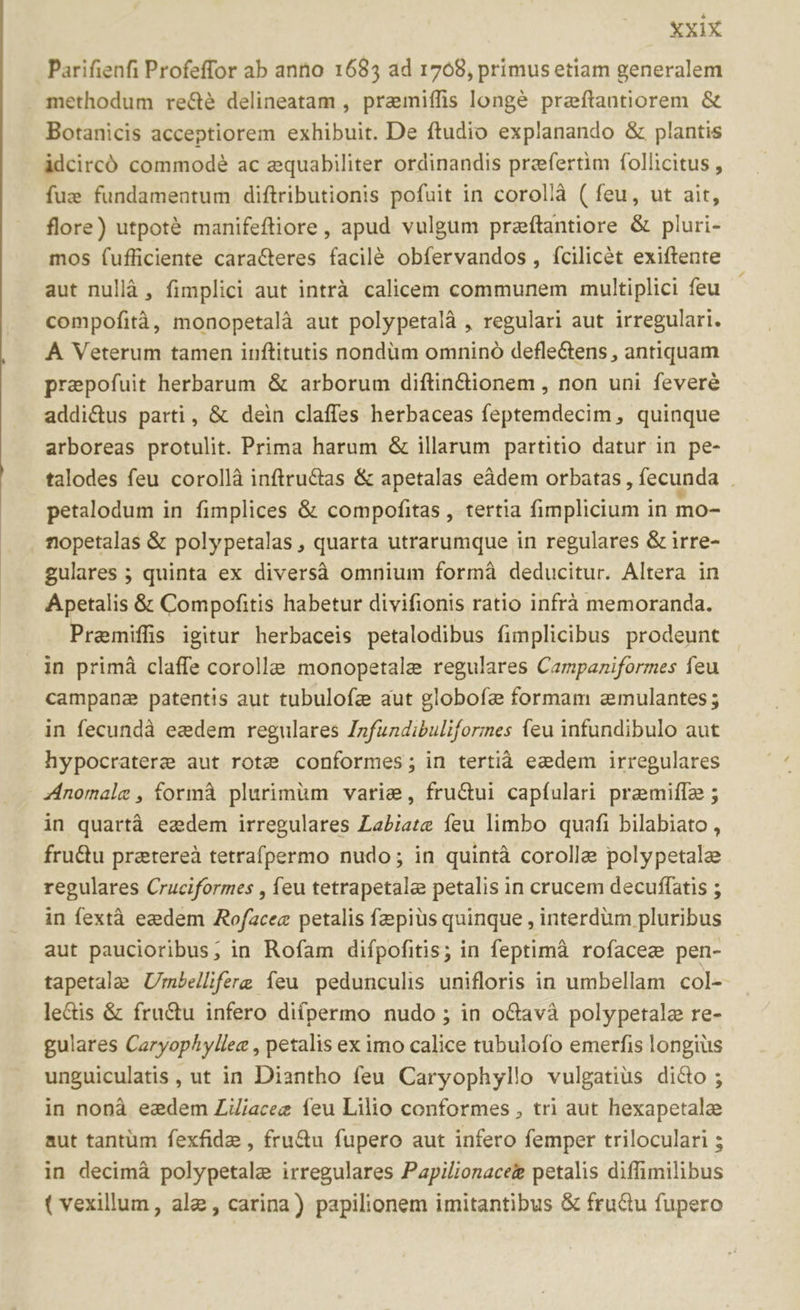 Parifienfi Profeffor ab anto 1685 ad 1708, primus etiam generalem methodum re&amp;é delineatam , pramiífis longé preftantiorem &amp; Botanicis acceptiorem exhibuit. De ftudio explanando &amp; plantis àdcircó commodé ac equabiliter ordinandis prefertim follicitus , fue fundamentum diftributionis pofuit in corollà ( feu, ut ait, flore) utpoté manifeftiore , apud vulgum preftantiore &amp; pluri- mos (ufficiente caracteres facilé obfervandos , fcilicét exiftente aut nullà , fimplici aut intrà calicem communem multiplici feu compofità, monopetalà aut polypetalà , regulari aut irregulari. À Veterum tamen inftitutis nondüm omninó defle&amp;ens , antiquam praepofuit herbarum &amp; arborum diftin&amp;ionem , non uni feveré addi&amp;us parti, &amp; dein claffes herbaceas feptemdecim, quinque arboreas protulit. Prima harum &amp; illarum partitio datur in pe- talodes feu corollà inftru&amp;as &amp; apetalas eàdem orbatas , fecunda . petalodum in fimplices &amp; compofitas , tertia fimplicium in mo- . nopetalas &amp; polypetalas , quarta utrarumque in regulares &amp; irre- gulares ; quinta ex diversà omnium formà deducitur. Altera in Apetalis &amp; Compofitis habetur divifionis ratio infráà memoranda. Premifüs igitur herbaceis petalodibus fimplicibus prodeunt in primà claffe corolle monopetale regulares Campaziformes feu campana patentis aut tubulofz aut globofa formam emulantes; in fecundà eedem regulares Infundibuliformes feu infundibulo aut hypocratere aut rote conformes; in tertià ezdem irregulares Zinomale , formà plurimüm varie, fru&amp;ui capfulari pramiffz ; in quartá ezdem irregulares Labiate feu limbo quafi bilabiato , fru&amp;u pratereà tetrafpermo nudo; in quintà corolla polypetale regulares Cruciformes , feu tetrapetale petalis in crucem decuffatis ; in fextà ezdem Aofzcez petalis fz pius quinque , interdüm pluribus aut paucioribus; in Rofam difpofitis; in feptimà rofacez pen- tapetale Umbelliferg íeu pedunculis unifloris in umbellam col- le&amp;is &amp; fru&amp;u infero dií(permo nudo ; in oGavà polypetale re- gulares Caryophyllee , petalis ex imo calice tubulofo emerfis longius unguiculatis , ut in Diantho feu Caryophyllo vulgatius dico ; in nonà eedem Lüi/acez feu Lilio conformes , tri aut hexapetalee aut tantüm fexfide , fru&amp;u fupero aut infero femper triloculari ; in decimáà polypetale irregulares Papilionacee petalis diffimilibus ( vexillum, ale , carina) papilionem imitantibus &amp; fru&amp;u fupero