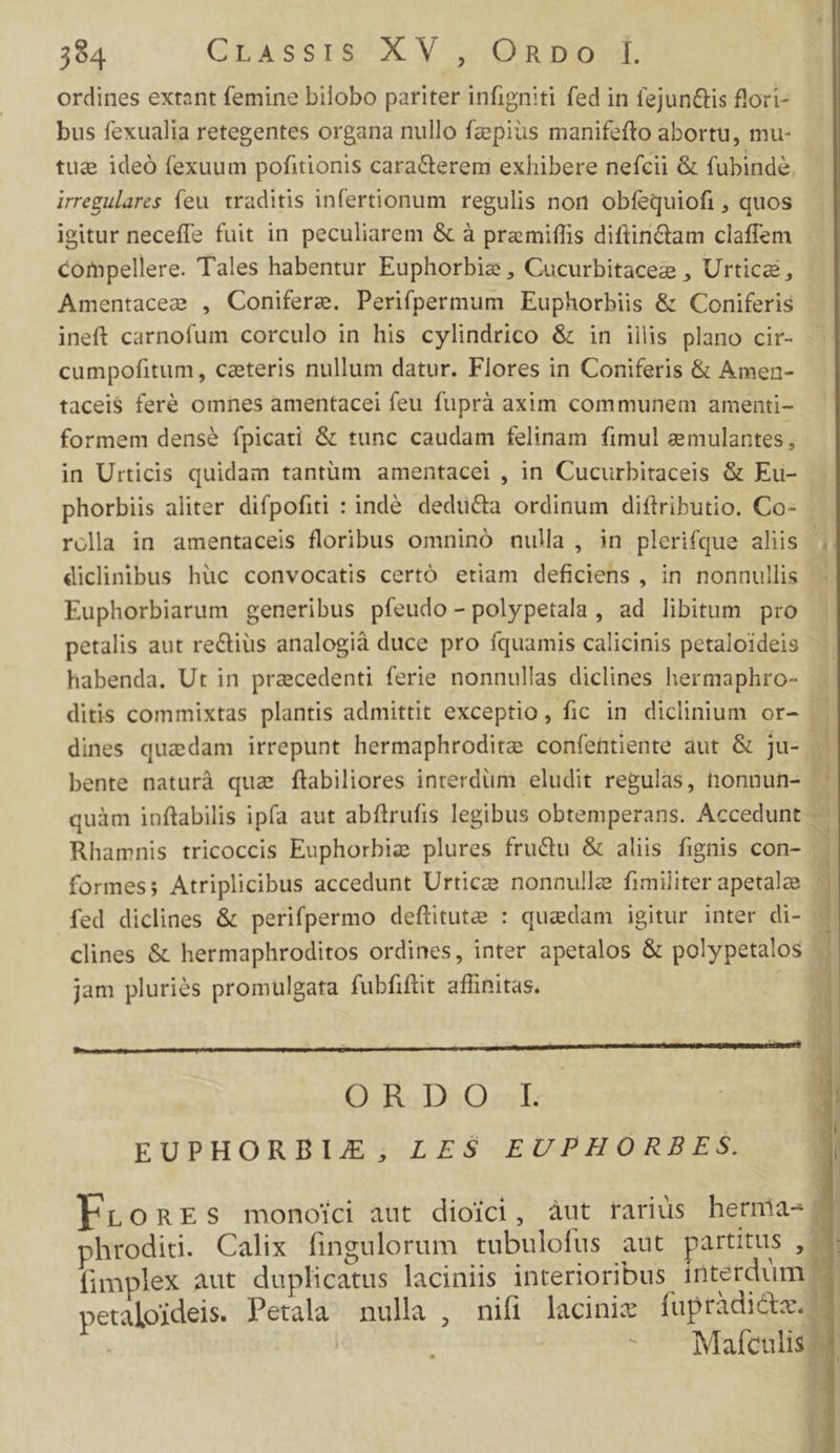 ordines extant femine bilobo pariter infigniti fed in fejun&amp;is flori- bus fexualia retegentes organa nullo fzpiüs manifefto abortu, mu- tug ideó fexuum pofitionis cara&amp;terem exhibere nefcii &amp; fubinde, uregulares feu traditis infertionum regulis non obfequiofi , quos igitur neceffe fuit in peculiarem &amp; à premiffis diftin&amp;am claffem compellere. Tales habentur Euphorbis , Cucurbitacez , Urticà, Amentacee , Conifere. Perifpermum Euphorbiis &amp; Coniferis ineft carnofum corculo in his cylindrico &amp; in iilis plano cir- cumpofitum, caeteris nullum datur. Flores in Coniferis &amp; Amen- tacei$ feré omnes amentacei feu fuprà axim communem amenti- formem dens? fpicati &amp; tunc caudam felinam fimul zmulantes , in Urticis quidam tantüm amentacei , in Cucurbitaceis &amp; Ku- phorbiis aliter difpofiti : indé. dedu&amp;a ordinum diftributio. Co- rolla in amentaceis floribus omninó nulla, in plerifque aliis ;. diclinibus hüc convocatis certó etiam deficiens , in nonnullis - Euphorbiarum generibus pfeudo- polypetala , ad libitum pro petalis aut rectius analogià duce pro íquamis calicinis petaloideis habenda. Ut in pracedenti ferie nonnullas diclines hermaphro- . ditis commixtas plantis admittit exceptio, fic in diclinium or- | dines quedam irrepunt hermaphroditee confentiente dut &amp; jo bente naturà qua ftabiliores inrerdüm eludit regulas, nonnun- - quàm inftabilis ipfa aut abftrufis legibus obtemperans. Accedunt 2 Rhamnis tricoccis Euphorbie plures fructu &amp; aliis fignis con- » formes; Atriplicibus accedunt Urtice nonnulla fimiliter apetalze . fed diclines &amp; perifpermo deftitute : quadam igitur inter di- | clines &amp; hermaphroditos ordines, inter apetalos &amp; polypetalos N jam pluriés promulgata fubfiftit affinitas. y ORDO L EUPHORBIJE; LES EUPHORBES. Pronrs monoici aut dioici, àut rarius hermias phrodidi. Calix fingulorum tubulofus aut partitus , fimplex aut duplicatus laciniis interioribus interdum petaloideis. Petala nulla , nifi lacinix fupridi&amp;te. 7 | | | : Mafculis ^ h