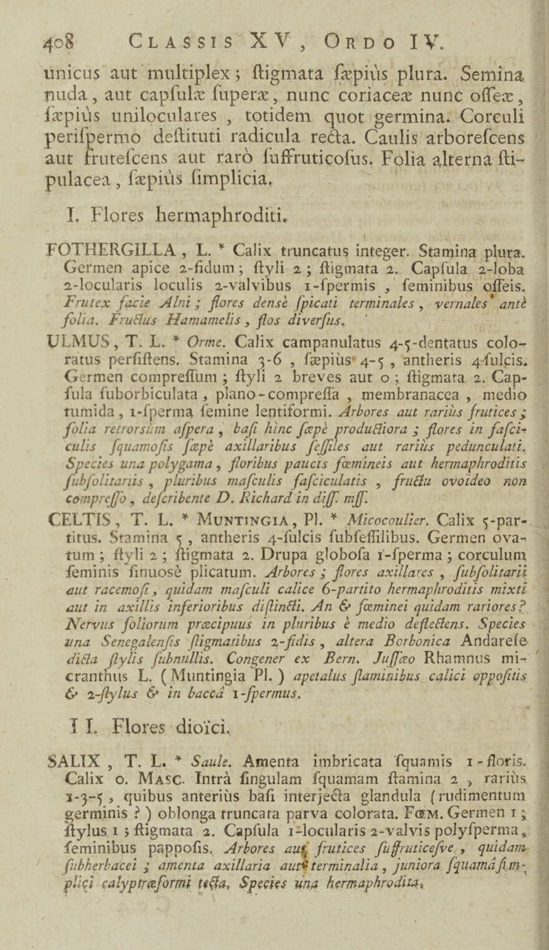 unicus aut multiplex; ftigmata fxpius plura. Semina u$ 2 reae ne An Aa animi c e aui RR didi pulacea , faepius fimplicia, I. Flores hermaphroditi. FOTHERGILLA , L. * Calix truncatus integer. Stamina plura. Germen apice 2-fidum; ftyli 2; ftigmata 2. Capfula, 2-loba 2-locularis loculis 2-valvibus 1-fpermis , feminibus offeis. Frutex facie JAlni; flores densé fpicati terminales ,. vernales' anté folia. Fruclus Hamamelis , flos diverus,— ' ULMUS, T. L. * Orme. Calix campanulatus 4-5-dentatus colo- ratus perfiftens. Stamina 35-6 , fz»pius* 4-5 , antheris 4fulcis. Germen compreffum ; ftyli » breves aut o ; ftigmata 2. Cap- fula fuborbiculata , plano- compreffa , membranacea , medio tumida , 1-fperma femine lentiformi. 4frbores aut rariis frutices 5 folia retrorsim afpera , bafi hinc fepé produthiiora 5. flores in fafci- culis [quamofís fepé axillaribus feffles aut rariís | pedunculati, Species una polygama , floribus paucis fomineis aut hermaphroditis fubfolitars , pluribus mafculis fafciculatis ,— fru&amp;íu ovoideo non compre[]o , dofribówE D. Richard in diff. mf. k tum ; ftyli 2; ftigmata 2. Drupa globofa r-fperma 5 corculum feminis finuosé plicatum. J4rbores ; flores axillares , fubfolitarii aut in. axillis inferioribus. di(lintli. An &amp; feminei quidam rariores? una Senegalenfis fligmatibus 2-fidis , altera Borbonica Andarefe G 2-flylus &amp; in baceá 1-fpermus. IL Flores dioici. SALIX , T. L. * Saule. Amenta imbricata íquamis r- floris. - i-3-5 , quibus anteriüs bafi interjecta glandula (rudimentum j plici calyptreformi tea, Species una. hermaphrodisa, | id: m »- , pow EE m e b n