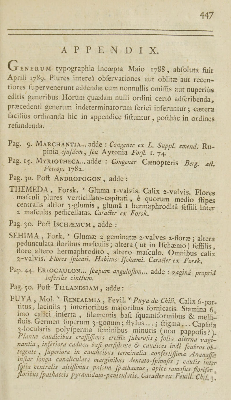 A P PSEOGNGDOI X. GC oinUd typographia inceepta Maio 1788, abfoluta fuit Aprili 1789. Plures intereà obfervationes aut oblita aut recen- tiores fupervenerunt addenda cum nonnullis omiffis aut nuperiüs editis generibus. Horum quadam nulli ordini certó adícribenda, precedenti generum indeterminatorum feriei inferuntur ; caetera facilius ordinanda hic in appendice fiftuntur , pofthàc in ordines refundenda. Pag. 9. MARCHANTIA... adde : Congener ex L. Suppl. emend, Ru- pinia ejufZem , feu Aytonia Forfl. t. 74. / Pag. 15. MyniOTHECA..adde : Congener Cenopteris Berg. ad. | Petrop, 1782. Pag. 5o. Poft ANDROPOGON , adde : THEMEDA , Forsk. * Gluma 1-valvis. Calix 2-valvis. Flores maículi plures verticillato-capitati, é quorum medio ftipes centralis altior 5-glumis , glumá 1 hermaphrodità íeffili inter 2 maículas pedicellatas. Cara&amp;er ex Forsk. . Pag. 5o. Poft IscHzEMUM , adde :- SEHIMA , Fork. * Gluma 2 geminatz 2-valves 2-florz ; altera pedunculata floribus mafculis ; altera ( ut in Ifchemo ) fefüilis, flore altero hermaphrodito , altero mafculo. Omnibus calix 2-valvis. Flores fpicati. Habitus I[chemi. Carader ex. Forsk, Pap. 44. ERIOCAULON... fcapum angulofur... adde : vaginá propriá inferius. cin&amp;um. Pag. 5o. Poft. TILLANDSIAM , adde: N PUYA , Mol. * RENEALMIA , Fevil. * Puya du Chili. Calix 6-par- titus, laciniis 3 interioribus majoribus fornicatis. Stamina 6, imo calici inferta , filamentis bafi fquamiformibus &amp; melii- fluis. Germen fuperum 5-gonum ; ftylus...; ftigma,.. Capfula 3-locularis polyfperma ieminibus minutis (non pappofis ? ). Plantg caudicibus. craffiffrmis. erettis. füberofis 5 folia. alterna Vapi- | nantia , inferiora caduca bafi perfiflente &amp; caudices indi fcabros o5- tegente , fuperiora in caudicibus. terminalia confertiffima Ananaffe inflar longa canaliculata marginibus dentato-fpimofts s caulis inter fglia centralis. altifftmus. pafsim. fpathaceus , apice ramofus florifer . oribus f[pathaceis pyramidato-paniculatis, Caradter ex .Feuill. Ch 5.