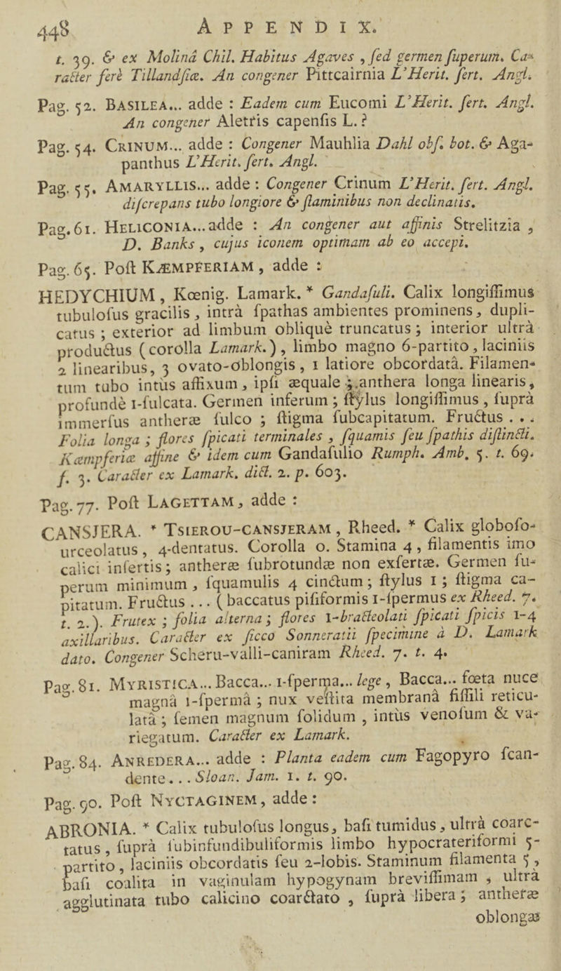 449 APPENDIX. t. 39. &amp; ex. Moliná Chil. Habitus Agaves , fed germen fuperum. Cas rater ferà Tillandfie. 4n congener Pittcairnia É nei be, Angl. Pag. 52. BASILEA... adde : Eadem cum Eucomi L'Herit. fert. Anl. An congener Aletris capenfis L.? | Pag. «4. CiiNUM... adde : Congener Mauhlia Dal o!f. Pot. &amp; Aga- panthus Z'Zferit. fert. Angl. | Pag. 55. AMARYLLIS... adde: Congener Crinum Z'Herir. fert. Angl. difcrepans tubo longiore &amp; flaminibus non declinaus. Pag. 61. HrLiCONIA..adde : 24a congener aut afjnis Strelitzia , D. Banks , cujus iconem optimam. ab eo accepi. Pag. 6s. Poft KAZEMPFERIAM , adde : - HEDYCHIUM, Konig. Lamark. * Gazdafu£i. Calix longiffimus tubulofus gracilis , intrà fpathas ambientes prominens, dupli- catus ; exterior ad limbum obliqué truncatus ; interior ultrà: produ&amp;us ( corolla Lamark.) , Yimbo magno 6-partito , laciniis 2 linearibus, 3 ovato-oblongis , 1 latiore obcordatà. Filamen- tum tübo intüs affixum , ipft quale 5,anthera longa linearis, profunde r-fulcata. Germen inferum ; ftylus longiffimus , fuprà immerfus anthere íulco ; ftigma fubcapitatum. Fructus... Folia longa ; flores [picati terminales , (quamis feu fpathis diftinétt, Kamnpferie affine &amp; idem cum Gandafulio Rumph. Amb, 5. t. 69. f. 3. Caracler ex Lamark. dil.27p2605. pag. 77. Poft LAGETTAM,, adde : CANSJERA. * TstEROU-CANSJERAM , Rheed. * Calix globofo- urceolatus, 4-dentatus. Corolla o. Stamina 4 , filamentis imo calici infertis; anthere fubrotunde non exfertze. Germen fu- perum minimum , fquamulis 4 cinctum ; ftylus 1; ftigma ca- pitatum. Fru&amp;us ... ( baccatus pififormis 1-ípermus ex &amp;/eed. 7. t. 2.). Frutex ; folia alterna ;. flores l-bradeolati fpicati fpicis 1-4. axillaribus. Caradler ex ficco Sonneratii fpecimine à D. Lamark dato. Congener Scheru-valli-caniram Ried. 7. t. 4» — Pag.81. MyARiIsT!CA... Bacca... fperma... ege, Bacca... fcoeta nuce. magná 1-fpermà ; nux veftita membranà fiffili reticu- latá ; femen magnum folidum , intüs venofum &amp; va- - riegatum. Cara&amp;er ex. Lamark. Et Pag. 84. ANREDERA... adde : Planta eadem cum Fagopyro ícan- dente. ..$/oan. Jam. 1. t. 9o. Pag. go. Poft NYCTAGINEM, adde: ABRONIA. * Calix tubulofus longus, bafi tumidus , ultrà coarc- ratus , fuprà. fubinfundibuliformis limbo hypocrateriformi $- artito , laciniis obcordatis feu 2-lobis. Staminum filamenta 5 , bafi coalita in vagiaulam hypogynam breviffimam , ultrà agglutinata tubo calicino coar&amp;tato , fupra libera; anthefre oblongaé