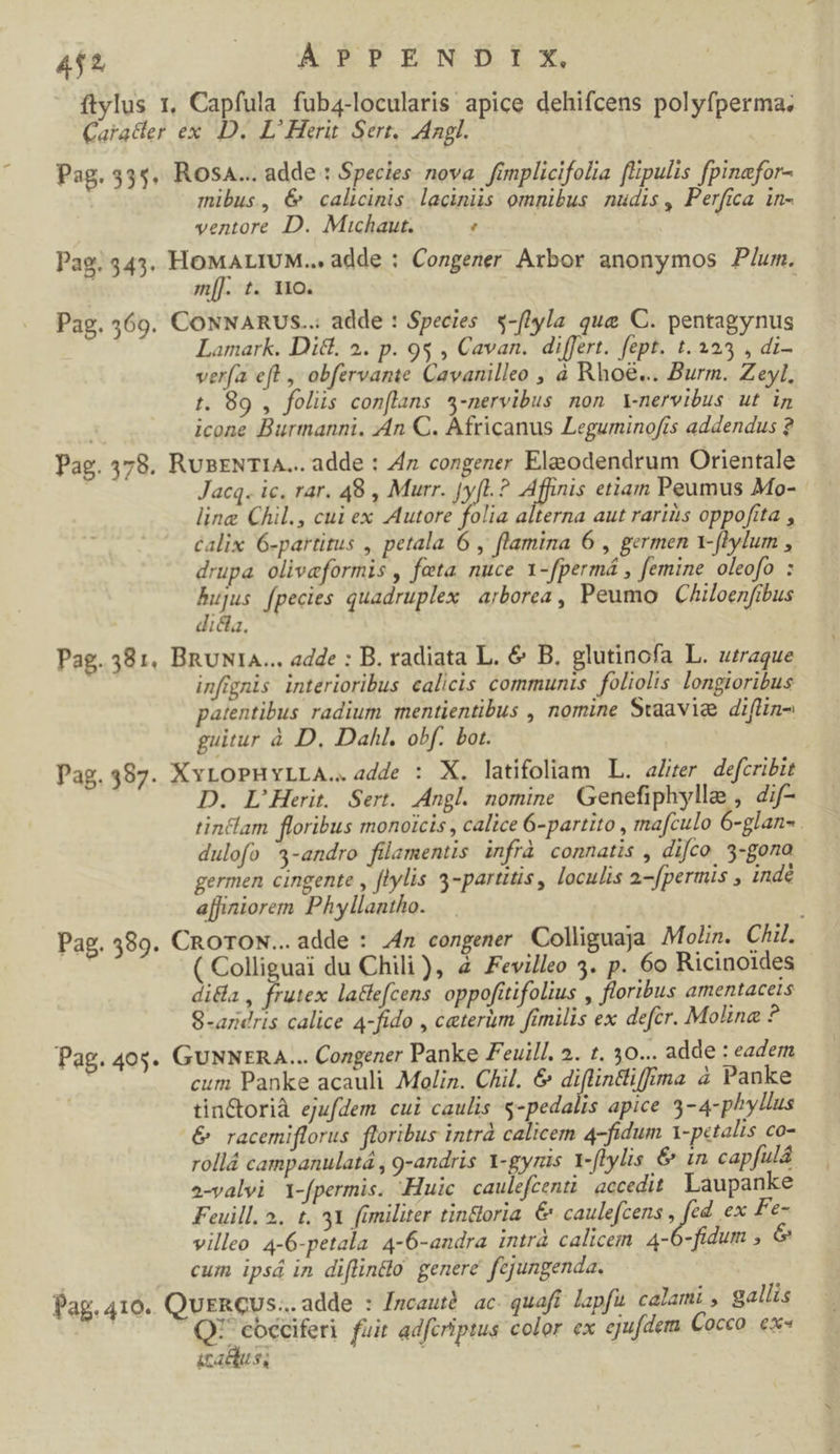 ftylus 1. Capfula fuba4-locularis apice dehifcens polyfperma; Caratdter ex D. L'Herit. Sert, Ingl. Pag. 335. Rosa... adde : Species nova. famplicifolia [lipulis fpinafor- mibus, 6 calicinis. laciniis omnibus. nudis , Perfica in- ventore D. Muichaut. ' Pag. 543. HOMALIUM... adde : Congener Axbor anonymos P/um. m[]. t. 110. Pae. 260. CONNARUS..: adde : Species «-f[lyla que C. pentagynus v Lamark. Dit. 2. p. i : ARE CAT m aA Md. / di- verfa eft , obfervante Cavanilleo , à Rhoé... Burm. Zeyl, t. 89 , folis conflans *-nervibus non Ynervibus ut in icone Burmanni. An C. Africanus Leguminofrs addendus ? Pag. 578. RunENTIA... adde : Z7 congener Eleodendrum Orientale | Jacq. ic. rar. 48 , Murr. Jy[L. ? Affinis etiam Peumus Mo- line Chil., cui ex Autore folia alterna aut rariiis oppofita , calix 6-partitus , petala 6 , flamina 6 , germen 1-flylum , drupa oliveformis , feta nuce 1-fpermá , femine oleofo : bujus fpecies quadruplex arborea, Peumo | Chiloenfibus dicta. Pag. 381, BnuNtA... adde : B. radiata L. &amp; B. glutinofa L. uaque infignis interioribus calicis communis foliolis longioribus patentibus radium mentientibus , nomine Swaavia diflin- guitur à D. Dahl. obf. bot. Pag.387. XxLoPHYLLA..adde : X. latifoliam L. aZrer defcribit D. L'Herit. Sert. Angl. nomine Genefiphylle , dif- tin&amp;lam floribus monoicis , calice 6-partito , ma[culo 6-glan- . dulofo 4-andro filamentis infrà connatis , difco 3-gono germen cingente , flylis 5-partttis, loculis 2-[permis , indé ajfiniorem Phyllantho. Pag. 389. CROTON... adde : 4n congener Colliguaja Molin. Chi. ( Colliguai du Chili), 4 Fevilleo 3. p. 6o Ricinoides di&amp;a , frutex laclefcens oppofütifolius , floribus amentacets S-aridris calice 4-fido , ceterum fimilis ex defcr. Molina ? Pag. 40$. GUNNERA... Congener Panke Feuil/. 2. t. 30... adde : eadem cum Panke acauli Molin. Chil. &amp; diflinliffma à Panke tincorià ejufdem cui caulis s-pedalis apice 3-4-phyllus &amp; racemiflorus floribus intrà calicem 4-fidum I-petalis co- rollá campanulatá , g-andris 1-gyris Y-flylis &amp; in capfulá a-valvi 1-fpermis. -Huic caulefeenti accedit. Laupanke Feuill. 2. t. 31 fimiliter tindoria. &amp; caulefcens n ex Fe- villeo 4-6-petala 4-6-andra intrà calicem 4-6-fidum , d cum ipsá in diflindo genere fejungenda. Pag. 410. QurRCUs... adde : /ncauté. ac. quaft lapfu. calami , gallis | Nn fuit adfcriptus color ex ejufdem Cocco. ex« itaduss
