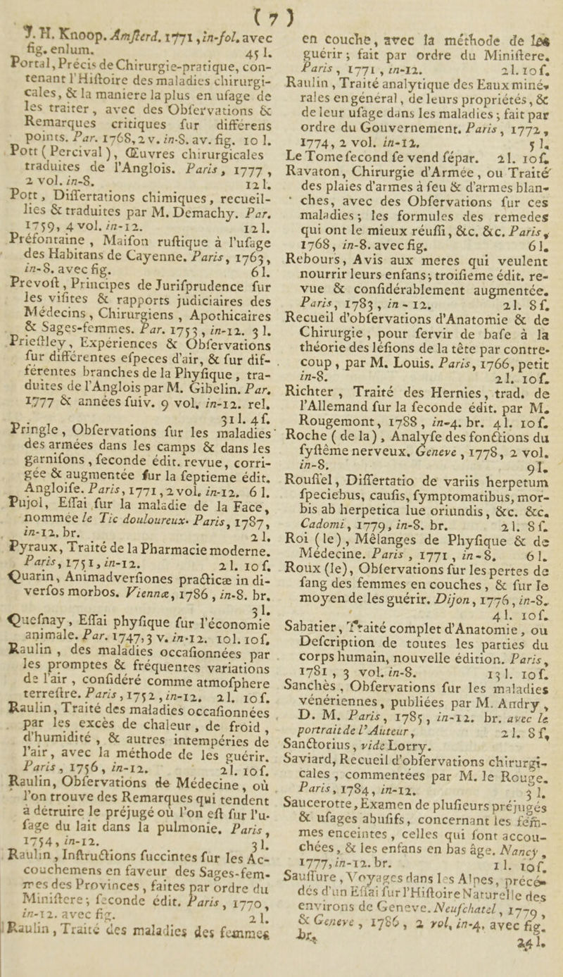 fig. enlum, 45 l. Portal, Précis de Chirurgie-pratique, con- tenant l'Hiftoire des maladies chirurgi- cales, & la maniere la plus en ufage de les traiter, avec des Obfervations & Remarques critiques fur différens ., Points. Par. 1768,2 v. in-S. av. fig. 10 1l. . Pott ( Percival ), Guvres chirurgicales traduites de lAnglois. Paris, 1777 , 2 vol. in-8. 12 l. Pott, Differtations chimiques, recueil- lies & traduites par M. Demachy. Par. 1759, 4 vol. in-12. 12.1. Préfontaine , Maifon ruftique à l'ufage des Habitans de Cayenne. Paris, 1765, in-8. avec fig. 61. Prevoft, Principes de Jurifprudence fur les vifites & rapports judiciaires des Médecins , Chirurgiens , Apothicaires & Sages-femmes. Par. 1753 , in-12. ET .Prielley, Expériences & Obfervations férentes branches de la Phyfique , tra- duites de l'Anglois par M. Gibelin. Par, 1777 & années fuiv. 9 vol, in-12. rel, 311. 4f. des armées dans les camps & dans les garnifons , feconde édit. revue, corri- gée & augmentée fur la feptieme édit, Angloife. Paris, 1771,2 vol, in-12, 61. Pujol, Effai fur la maladie de la Face, nommee /e Tic douloureux. Paris, 1787, in-12, br. 2 is Pyraux, Traité de la Pharmacie moderne. Paris , 1751, in-12. 2.1. 10 f. Quarin, Animadverfiones practice in di- verfos morbos. Vienne, 1796 , in-8. br. a Quefnay , Effai phyfique fur Iétonamic animale. Par. 1747,53 v. in-12.. 101. 10f, Raulin , T les promptes & fréquentes variations de l'air , confidéré comme atmofphere terrefire. Paris ,1752 ,in-14, 21. 10f. par les excés de chaleur, de froid j d'humidité , & autres intempéries de l'air, avec la méthode de les guérir, Paris , 1756 , in-12. adf. l'on trouve des Remarques qui tendent à détruire le préjugé ou l'on eft fur l'u- fage du lait dans la pulmonie, Paris, 1754, in-12. 2L . Rauhin , Inftru&ions fuccintes für les Ác- couchemens en faveur des Sages-fem- mes des Provinces, faites par ordre du Miniftere ; fzconde édit. aris , 1770, in-12. avec fig. 21 | Raulin , Traité des maladies des fesnmes guérir; fait par ordre du Miniftere, Paris , 1771 , tn-12. 21. 10f. Raulin , Traité analytique des Eaux miné, rales en général , de leurs propriétés , & deleur ufage dans les maladies ; fait par ordre du Gouvernement, Paris , 1772, 1774, 2. vol. ín-12, $1. Le Tomefecond fe vend fépar. — à1. 10f, Ravaton, Chirurgie d'Armée , ou Traité des plaies d'armes à feu & d'armes blan- * ches, avec des Obfervations fur ces maladies; les formules des remedes qui ont le mieux réuffi, &c. &c. Paris, 1768 , in-8. avec fig. 61, Rebours, Avis aux metes qui veulent nourrir leurs enfans; troifieme édit, re- vue & confidérablement augmentée, Paris, 1785 , in - 12. 7$ f, Recueil d'obfervations d'Anatomie & de Chirurgie, pour fervir de bafe à la théorie des léfions de la téte par contre. coup , par M. Louis. Paris, 1766, petit in-8. 21. 10f. Richter, Traité des Hernies, trad. de l'Allemand fur la feconde édit. par M. Rougemont, 1788 , in-4. br. 41. 10f. Roche ( dela), Analyfe des fonctions du fyftéme nerveux, npe ,1778,2 vol. — in-$. : 91. ; Rouffel, Differtatio de variis herpetum fpeciebus, caufis, fymptomatibus, mor- bis ab herpetica lue oriundis, &c. &c. Cadomi , 1779, in-8. br. 41291 Roi (le), Mélanges de Phyfique & de Médecine. Paris , 1771 , in-$, oT. Roux (le), Obtervations fur les pertes de fang des femmes en couches , & fur Ie moyen de les guérir. Dijon, yu : RB» d 41. 1of. Sabatier , '*aité complet d'Anatomie , ou Defcription de toutes les parties du corps humain, nouvelle édition. Paris, 1781, 35 vol. in-8. 134. 10f. Sanchés , Obfervations fur les maladies vénériennes, publiées par M. Audry , D. M. Paris, 1785, in-12. br. avec le portrait de U Auteur , TERSIT SanCtotius , vide Lorrv. Saviard, Recueil d'obfervations chirurgi- cales , commentées par M. 1e Rouge. Paris , 1784 , in-13. $E Saucerotte , Examen de plufieurs préjugés & ufages abufifs, concernant les fefr- mes enceintes , celles qui font accou- chées , & les enfans en bas áge. Nancy , 1777,in-12. bt. . nlítof, Sauffure , Voyages dans les Alpes, précóe dés d'un Eflai fur 'Hiftoire Naturelle des environs de Geneve. Neufchatel d779 . & Geneve , 1786, 2, vol, in-4, avec fig. Ie 241.