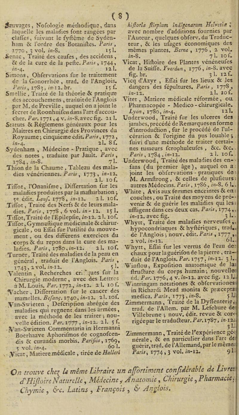 Sauvages, Nofologie méthodique , dans laquelle les maladies font rangées par clafles, furvant le fyftéme de Syden- ham &amp; l'ordre des Botaniftes. Paris, 1770, 5 vol. in-$. 151. .Senac, Traité des caufes , des accidens , &amp; de la cure de la pefte. Paris , 1744, dn-4. 14.T. Simons, Obfervations fur le traitement de la Gonorrhée , trad. de l'Anglois. Paris , 1785 , in-12. br. 15 f. Smellie, Traité de la théorie &amp; pratique des accouchemens , traáuitde l'Anglo:s por M, de Preville , auquel on a joint le fecret de Roonhuifen dans l'art d'accou- cher. Par. 1771,4 v. in-8.avecfig. 211. Statuts &amp; Réglemens généraux pour les Maitres en Chirurgie des Provinces du Royaume ; cinquieme édit, Paris , 1772, in-4. 21. $ f. Sydenham , Médecine - Pratique , avec des notes , traduite par Jault. Paris, 1784 , in-8. gi 'Thion de la Chaume , Tableau des mala- dies vénériennes. Paris, 1773 , in-12. 21, iof. Tiffot, l'Onanifme, Differtation fur les ce édit. Lauf. 1778, in-12. — 2l. 10f. 'Tiffot , Traité des Nerfs &amp; de leurs mala- dies. Paris, 1778, 6 vol. in- 12. 151. Tiffot, Traité de l'Epilepfie, i7-12.. 2.]. 10f. Tiífot, Gymnaftique médicinale &amp; chirur- gicále , ou Effai fur l'utilité du mouve- ment, ou des différens exercices du corps &amp; du repos dans la cure des ma- ladies. Paris, 1780, in-12. 4 l.; 2f. 'Turnér, Traité des maladies de la peau en général, traduit de l'Anglois. Paris, 1743, 2. vOl. in-12. : Valentin, Recherches cri^jues fur la Chirurgie moderne, avec des Lettres à M. Louis. Par. 1772, in-12. 2.l. 10f. N'acher, Differtation fur le cancer des mamelles. Zefang. 1740, in-12. 21. 10f. WVan-Swieten , Defcription abrégée des maladies qui regnent dans les armées , avec la méthode de les traiter ; nou- velle édition. Par. 1777 , in-12. 2]. 5 f. N'an-Swieten Commentaria in Hermanni Boerhaave Aphorifmos de cognofcen- dis &amp; curandis morbis, Parifiis , 1769, s vol.in-4. 60 l. .- icat , Matiere médicale , tirée de HaZ/eri hifforla firpium indigenarum. Helvetia q avec nombre d'additions fournies par l'Auteur , quelques obferv. du Traduc-: teur, &amp; les ufages économiques des mémes plantes, Jerne , 1776 , 2. vol. in-8. 7l. 10f. Vicat, Hiftoire des Plantes vénéneufes de la Suiffe. verdun , 1776 , in-9. avec fig. br. 31. 121. Vicq d'Azyr , Effai fur les lieux &amp; les dangers des fépultures, Paris, 1778, in-12. 21.10€ Vitet , Matiere médicale réformée, ou Pharmacopée - Medico - chirurgicale. Lyon , 1786, in-4. 1zh Underwood, Traité fur les ulceres des jambes, précédé de Remarquesen forme d'introduc&amp;tion , fur le procédé de l'ul- cération &amp; l'origine du pus louable 5 , fuivi d'une méthode de traiter certai- nes tumeuts fcrophuleufes , &amp;c. &amp;c. Paris , 1794 , in-12. 21.1013 Underwood, Traité des maladies des en-^ fans (du premier àge), auquel on a: joint les obfervations- pratiques de: M. Armftrong,, &amp; celles de plufieuts; autres Médecins. Paris , 1796 , in-8. 6 l., White , Avisaux femmes enceintes &amp; en: couches , ou Traité des moyens de pré- : venir &amp; de guérir les maladies qui les; affligent dans ces deux cas. Paris; 1774 y, in-12. avec fig. 3 l.. Whytt, Traité des maladies nerveufes ,, hypocondriaques &amp; hyftériques , trad, de l'Anglois ; nouv. édit. Paris , 1777 y, 2 vol. in-12. 1-. Whytt, Effai furles vertus de l'eau de: chaux pour laguérifon de la pierre , tra-- duit de l'Anglois. Par. 1757 , in-12. 3 ].. Winflou, Expofition anatomique de lai firu&amp;ure du corps humain; nouvelle: éd, Par. 1776, 4 v. in-12. avec fig. 12] Wintringam notationes &amp; obfervationes in Richardi Mead monita &amp; praecept medica. Paris, 1773 , in-8. 514 Zimmermann, Traité de la Dyffenterie , trad. de l'Allem. par M. Lefebure de Villebrune ; nouv., édit. revue &amp; cor« rigéepar le traducteur. Par.1797, WE 314 Zimmermann , Traité de l'expérience gé« nérale, &amp; en particulier dans l'art dé: gaérit trad, de l'Allemand, par le méme, aris, 1774 , 3 vol. in-12. 91.
