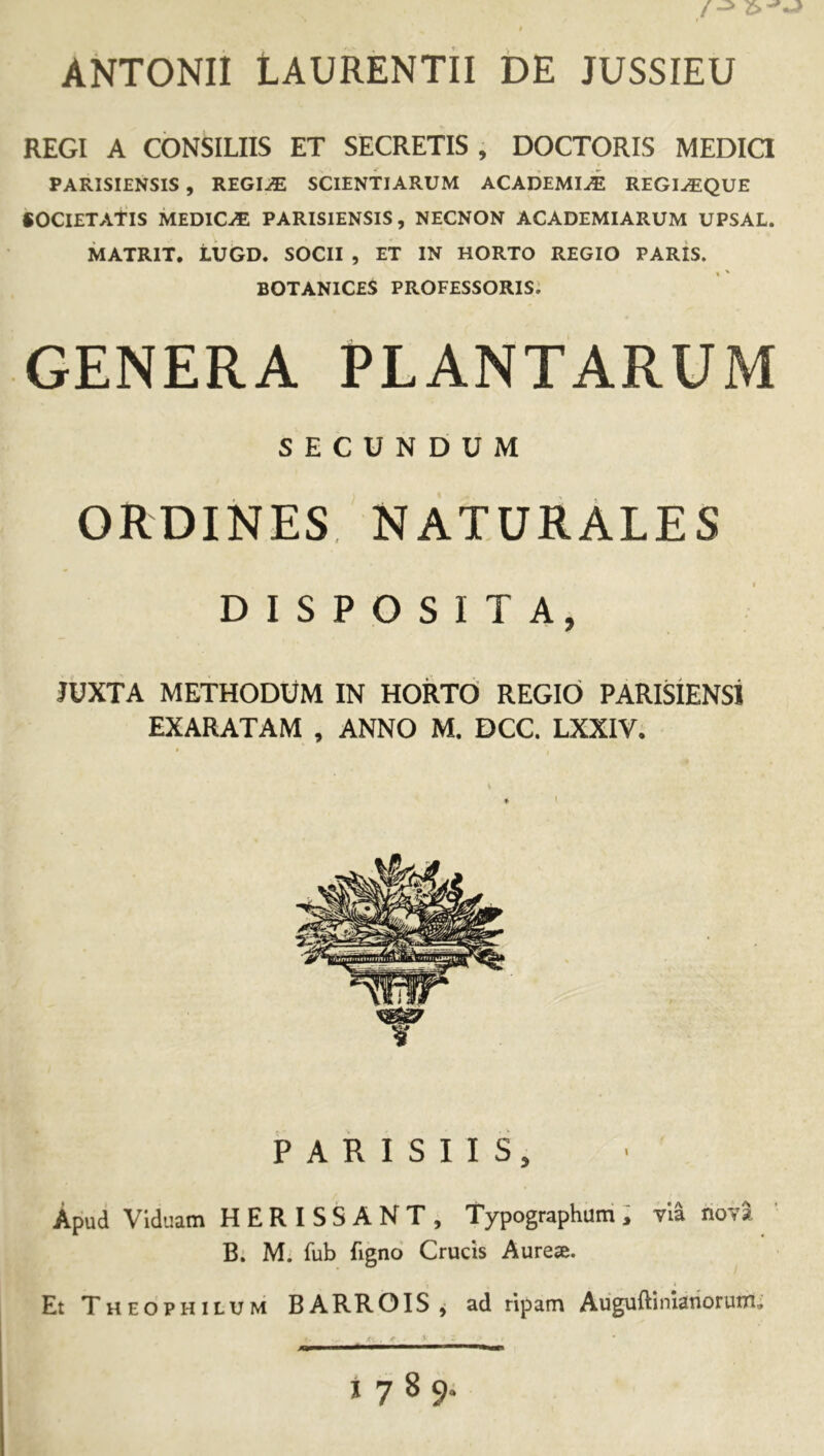 ANTONII LAURENTII DE JUSSIEU REGI A CONSILIIS ET SECRETIS , DOCTORIS MEDIQ PARISIENSIS, REGIiE SCIENTIARUM ACADEMI^ REGI^QUE «OCIETATIS MEDICA PARISIENSIS, NECNON ACADEMIARUM UPSAL. MATRIX, LUGD. SOCII , ET IN HORTO REGIO PARis. BOTANICES professoris: GENERA PLANTARUM SECUNDUM ORDINES naturales DISPOSITA, JUXTA METHODUM IN HORTO REGIO PARISIENSl EXARATAM , ANNO M. DCC. LXXIV. PARISIIS, Apud Viduam HERISSANT, Typographum i via hoT* B. M. fub fignd Crucis Aurese. Et Theophilum BARROIS j ad ripam Auguftiniariorum; 1789.