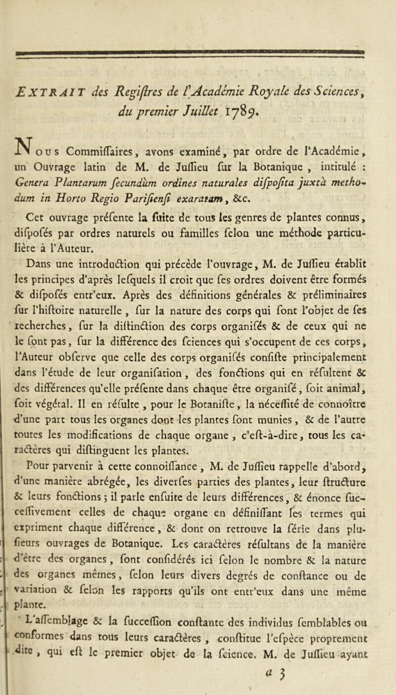 EXTRAIT des Regiflres de CAcademie Royalc des Sciences^ du premier Julllet 178^, IN* o u s CommifTaires, avons examine, par ordre de TAcad^mie, iin Ouvrage latin de M. de Juflieu fur la Botanique , intitule : Genera Flantarum fecundum ordines naturales dijpojita juxta metho- dum in Horto Regio Parifienji exaratam^ &c. Cet ouvrage pr^fente la fuite de tous ies genres de plantes comius, difpofcs par ordres naturels ou familles felon une methode particu- liere a l’Auteur. Dans une introdu^llon qui precede rouvrage, M. de Jullicu ctablit Ies principes d’apres lefquels il croit que fes ordres doivent etre formas & difpofes entr’eux. Apres des definitions generales & preliminaires fur rhiftoire naturelle , fur la nature des corps qui font Tobjet de fes lecherches, fur la diltindion des corps organifds & de ceux qui ne le font pas, fur la difference des fciences qui s’occupent de ces corps, TAuteur obferve que celle des corps organifes conlifte principalement dans 1’etude de leur organifation, des fondions qui en refiiltent Sc des differences quelle prefente dans chaque etre organife, foit animal, foit v^g^ral. II en refulte , pour Ic Botanifte, la neceflite de connoitre d’une pait tous Ies organes dont Ies plantes font munies, & de Tautre toutes Ies modifications de chaque organe , c'eft-a-dire, tous les ca- raderes qui diftinguent les plantes. Pour parvenir a cette connoilTance , M. de Juflieu rappelle d’abord, d’une manide abregee, les diverfes parties des plantes, leur ftrudure & leurs fondions 5 il parlc enfuite de leurs diffdences, & ^nonce fue* ceffivement celles de chaque organe en definilTant les termes qui expriment chaque difference, & dont on retrouve la fdie dans plu- fieurs ouvrages de Botanique. Les caradd*es rcfultans de la manide d etre des organes, font confiddd ici felon Ic nombre & la nature des organes memes, felon leurs divers degrd de conftance ou de variation & felon les rapports qu’ils ont entr’eux dans une meme piante. L alfemblagc & Ia fucceflion conflante des individus femblables ou conformes dans tous leurs caraddes , conflitue Tefpde proprement dite , qui cft le premier objet de Ia fcience. M. de Juffieu ayant a 3