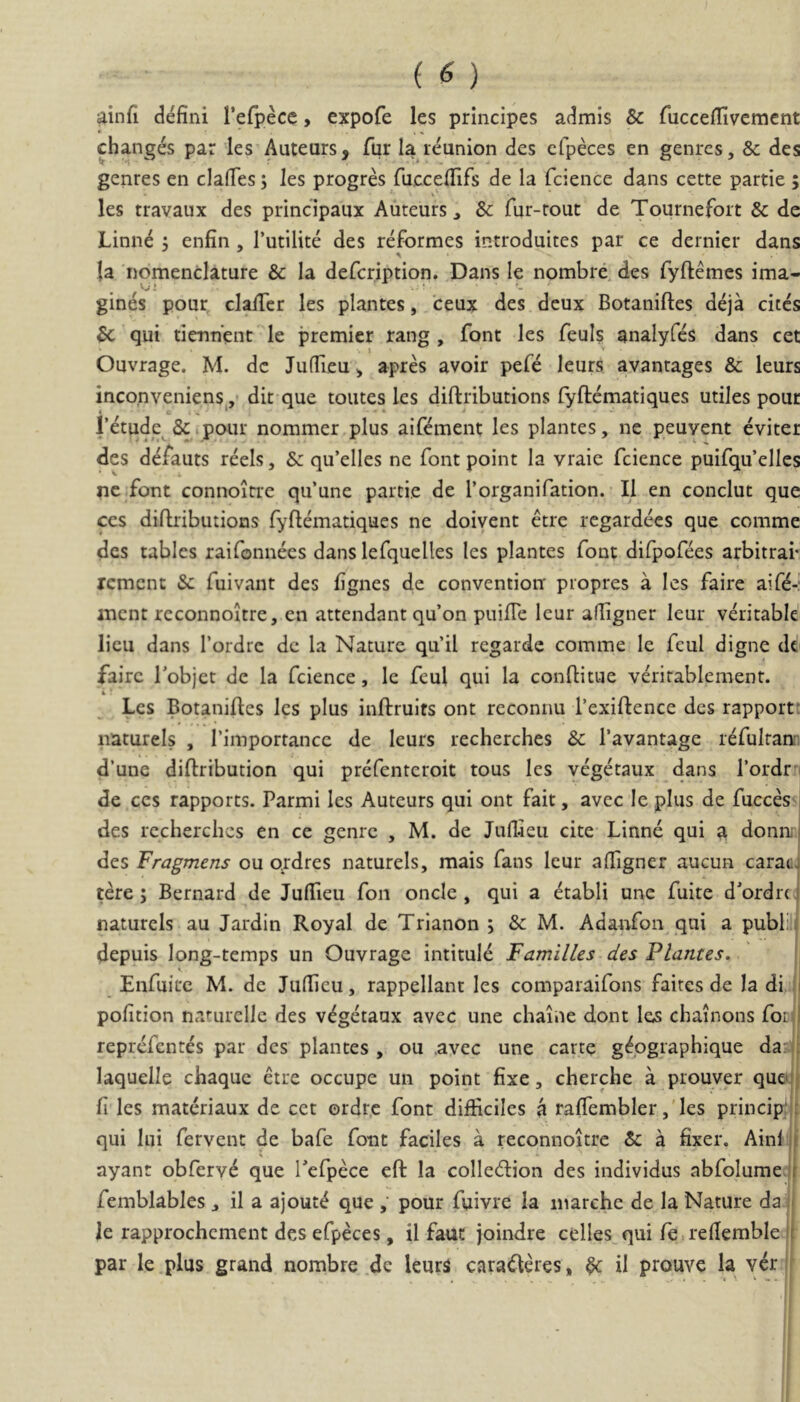 ainfi defini Tefpece, cxpofe les principes admls & fucceflivement changes par les Auteurs, fur Ia reunion des efpeces en genrcs, & des genres en clafies; les progres fuccefiifs de la fcience dans cette partie ; les travaux des principaux Auteurs ^ & fur-rout de Tournefort & de Linn^ 5 enfin , 1’utilite des reformes introduites par ce dernier dans la nomenclamre & la defcription. Dans le nombre, des fyftemes ima- gines pour clalTcr les plantes, ceux des deux Botaniftes deja cites & qui tiennent le premier rang , font les feuls analyfes dans cet I ’ Ouvrage. M. dc Jufiieu ^ apres avoir pefe leurs avantages & leurs inconveniens^,- dit que toutes les diftributions fyftematiques utiles pour Ntude &.poiir nommer plus aifoment les plantes, ne peuvent eviter des defauts reels, Sc qu’elles ne font point Ia vraie fcience puifqu’elles ^ i, nc font connoitre qu’une partie de 1’organifation. II en conclut que CCS diftributions fyftematiques ne doivent etre rcgardecs que comme des tables raifonnees dans lefquclles les plantes font difpofees arbitrai- rcmcnt & fuivant des fignes de conventioii propres a les faire aifo-: mcnt reconnoltre, en attendant qu’on puifte leur afligner leur veritable licu dans Tordre dc la Nature qu’il rcgarde comme le fcul digne dt faire Tobjct de la fcience, le feul qui la conftitue veritablement. i * Les Botaniftes les plus inftruits ont reconnu 1’exiftence des rapporf natureis , Timportancc de leurs recherches & 1’avantage refulranr d’une diftribution qui prefentcroit tous les yegetaux dans rordr i de CCS rapports. Parmi les Auteurs qui ont fait, avcc le plus de fucces i des recherches en ce genrc , M. de Jufiieu cite Linne qui a donn; | des Fragmens ou ordres natureis, mais fans leur affigner aucun carac4 tere; Bernard de JulTieu fon oncle , qui a etabli une fuite dfordrta natureis au Jardin Royal de Trianon ; & M. Adanfon qui a publii depuis long-temps un Ouvrage intituld FamilUs des Flantes, Enfuite M. dc Jufticu, rappellant les comparaifons faites de la di li pofition naturellc des v^getaux avec une chaiue dont les chainons focd reprefentes par des plantes , ou .avec une carte gfographique darii laquelle chaque etre occupe un point fixe, cherche a prouver que‘|j fi les materiaux de cet ordre font difficiles a raffembler ,'les principii: qui lui fervent de bafe font faciles a reconnoitre & a fixer. Ainf jf ayant obferv^ que Tefpece eft Ia colledion des individus abfolume jf femblables, il a ajout^ que , pour fuivre la inarchc de la Nature da ,1 le rapprochement des efpeces, il faut joindre celles qui fe.refiemble fl par le plus grand nombre dc leurs cara<fteres, $c il prouve la v^r