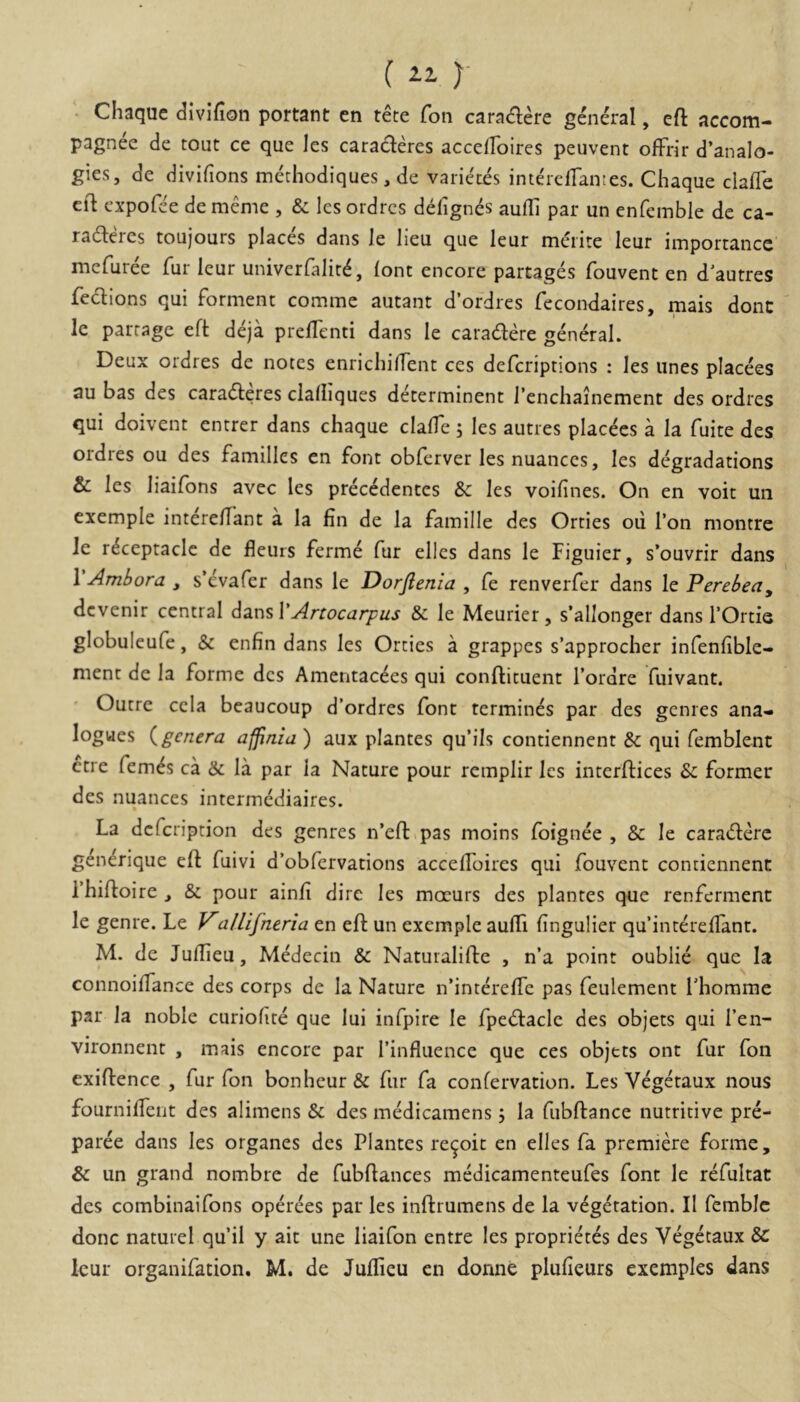 ( )- • Chaque divifion portant en tete fon caradere general, eft accom- pagnee de tout ce que les caracleres accerfoires peuvent ofFrir d’anaIo- gies, de divifions methodiques, de varietes int^cffantes. Chaque clafle cft cxpofce de meme , & les ordrcs delignes aufli par un eofemble de ca- radleres toujours places dans le heu que leur merite leur importancc mcfuree Tur leur univerfalir^, (ont encore partages fouvent en d'autres fedlions qui forment comme autant d’ordres fecondaires, mais dont le parrage efi: deja prelTenti dans le caiadere general. Deux ordres de notes entichilTent ces defcriptions : les unes placees au bas des caradleres clalliques determinent rcnchainement des ordres qui doivent cntrer dans chaque clafle 5 les autres placees a la fuite des ordres ou des familles en font oblerver lesnuances, les dcgradations & les liaifons avec les prec^dentes & les voifines. On en voit mi cxemple intereffant a la fin de la famille des Orties ou Ton montre Je r^ceptaclc de fleuis ferme fur elles dans le Figuier, s’ouvrir dans \Amhora , s’evafer dans le Dorftenia , fe renverfer dans le Perebea, dcvenir central Artocarpus & le Meurier, s’allonger dans TOrtie globuleufe, & enfin dans les Orties a grappes s’approcher infenfible- ment de la forme des Amentac^es qui conftituent Tordre fuivant. Outre cela beaucoup d’ordres font termines par des gcnres ana- logwes {^genera affinia ) aux plantes qu’ils contiennent & qui femblent ctre fem^s ca & la par la Nature pour remplir les interftices & former des nuances intermediaires. La defeription des genres n’eft.pas moins foignee , & le caraderc gen^rique eft fuivi d’obfcrvations acceflbires qui fouvent contiennent rhiftoire ^ & pour ainfi dire les mocurs des plantes que renferment le genre. Le allifneria en eft un exemple aufli fingulier quintereflant. M. de Juflieu, Medecin & Natuialifte , n’a point oublie que Ia connoiflance des corps de la Nature n’intereflc pas feulement Thomme par la noble curiohte que lui infpire le fpedlacle des objets qui l’en- vironnent , mais encore par Tinfluence que ces objets ont fur fon exiflence , fur fon bonheur & fur fa confervation. Les Vegetaux nous fourniflTent des alimens & des medicamens 5 la fubftance nutritive pre- paree dans les organes des Plantes re^oit en elles fa premiere forme, & un grand nombre de fubflances medicamenteufes font le refultat des combinaifons operees par les inftrumens de la vdgetation. II femblc donc natuiel quii y ait une liaifon entre les proprietes des Vegetaux &: leur organifation. M. de Juflieu en donne plufieurs exemples dans