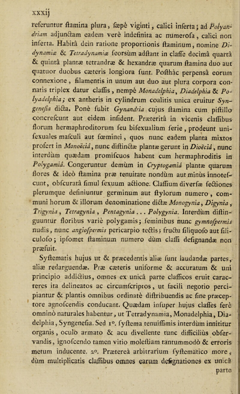 referuntur flamina plura, fepe viginti, calici inferta • ad Polyati^ driam adjun6iam eadem vere indefinita ac nitmerofa, calici non inferta. Habita dein ratione proportionis flaminum, nomine DU dynamuz & Tctradynamia feorsum adftant in clafTe decima quarta &. quinti plantaB tetrandr» & hexandrse quarum flamina duo aut quatuor duobus caeteris longiora funt. Poflhac perpensi eorum connexione, filamentis in unum aut duo aut plura corpora con- natis triplex datur claflis , nempe Monadelphia^ Diadelphia & Po- tyaddphia; ex antheris in cylindrum coalitis unica eruitur Syn- genefia di61a* Pone fubit Gynandria cujus flamina cum piflillo concrefcunt aut eidem infident. Praeterita in vicenis claflibus florum hermaphroditorum feu bifexualium ferie, prodeunt uni- fexuales mafculi aut foeminei, quos nunc eadem planta mixtos profert in Monohid^ nunc diftindae plantae gerunt in Dioecid, nunc interdum quaedam promifcuos habent cum hermaphroditis in Polygamid. Congeruntur demum in Cryptogamid planta quarum flores & ideo flamina prae tenuitate nondum aut miniis innotef- eunt, obfcurata fimul fexuum a<flione: ClafTium diverfa fediones plerumque definiuntur germinum aut flylorum numero , com^ muni horum & illorum denominatione dite Monogynia, Dlgynia, Trlgynid , Tetragynia , Pentagynia ... Polygynia. Interdum diftin- guuntur floribus varie polygamis; feminibus nunc gymnofpermis nudis, nunc angiofpermis pericarpio teftisj frute filiquofo aut fili- culofo; ipfomet flaminum numero diim clafli defignandae non praefuit. Syflematis hujus ut & praecedentis aliae funt laudandae partes,- aliae redarguendae. Prae caeteris uniforme & accuratum & uni principio addictius, omnes ex unica parte claflicos eruit carac- teres ita delineatos ac circumferiptos, ut facili negotio perci- piantur & plantis omnibus ordinate diflribuendis ac fine praecep- tore agnofeendis conducant. Quaedam infuper hujus claffes fere omnino naturales habentur, ut Tetradynamia, Monadelphia, Dia* delphia, Syngenefia. Sed i°. fyftema tenuiflimis interdum innititur organis, oculo armato & acu divellente tunc difficilius obfer* vandis, ignofeendo tamen vitio moleftiam tantummodo & erroris metum inducente. 2°. Praeterea arbitrarium fyftematico more ^ diim multiplicatis claflibus omnes earum defignationes ex unica parte