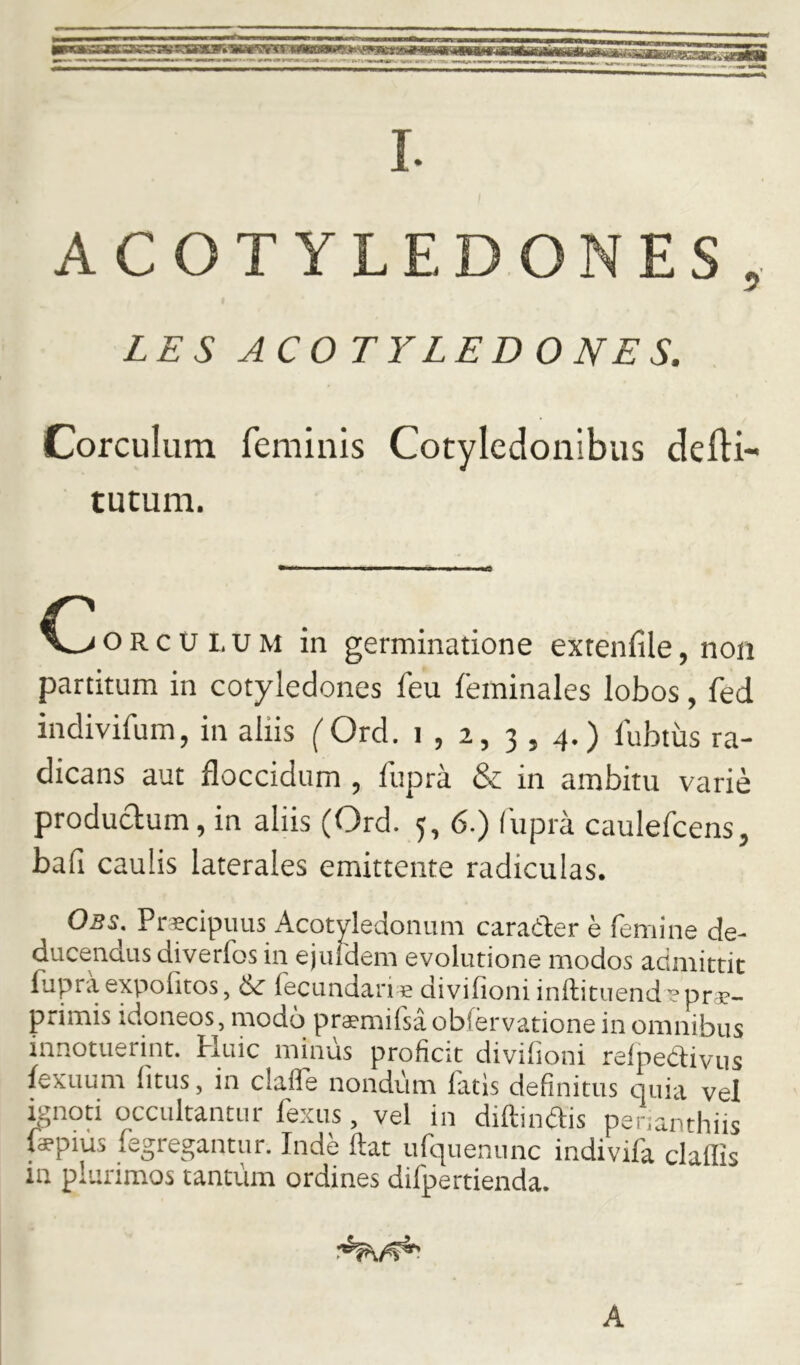 ACOTYLEDONES, LES ACOTYLEDONES. Corculum feminis Cotyledonibus delH- tutum. o R c U I. u M in germinatione exrenfile, non partitum in cotyledones feu feminales lobos, fed indivifum, in aliis (Ord. i , 2, 3 , 4.) 1'ubtus ra- dicans aut floccidum , fupra & in ambitu varie produdum, in aliis (Ord. 5, 6.) fupra caulefcens, bafi caulis laterales emittente radiculas. Obs. Praecipuus Acotyledonum carader e femine de- ducendus diverfos in ejuldem evolutione modos admittit fupra expofitos, & fecundari e divifioniinftituend e pra?- primis idoneos, modo praemifsaobiervatione in omnibus innotuerint. Huic minus proficit divifioni relpedivus fexuum fitus, in claife nondum fatis definitus quia vel knoti occultantur fexus, vel in diftindis perianthiis faepius fegregantur. Inde ftat ufquenunc indivifa claflis in plurimos tantum ordines difpertienda. A